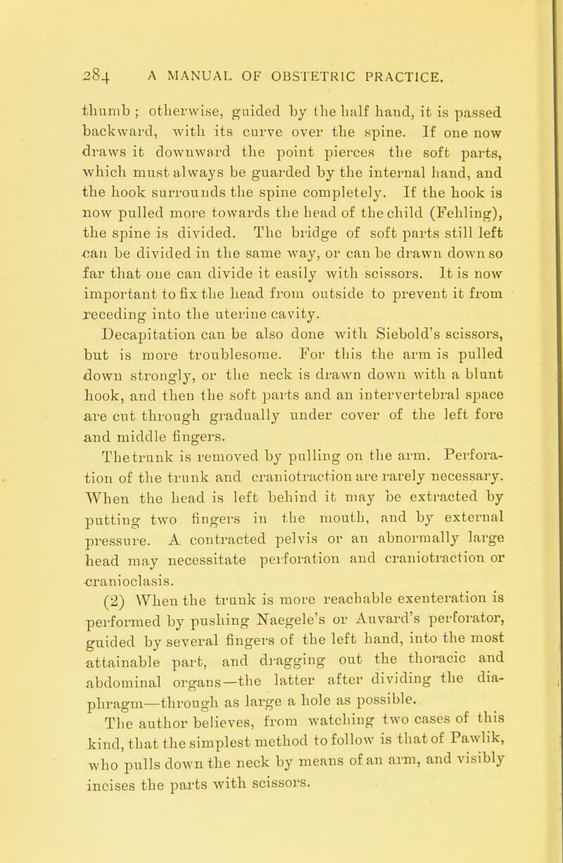 thumb ; otherwise, guided by the half hand, it is passed backward, with its curve over the spine. If one now draws it downward the point pierces the soft parts, which mvist always be guarded by the intei-nal hand, and the hook surrounds the spine completely. If the hook is now pulled more towards the head of the child (Fehling), the spine is divided. The bridge of soft parts still left can be divided in the same way, or can be drawn down so far that one can divide it easily with scissors. It is now important to fix the head from outside to prevent it fi'om receding into the uterine cavity. Decapitation can be also done with Siebold's scissors, but is more troublesome. For this the arm is pulled down strongly, or the neck is drawn down with a blunt hook, and then the soft parts and an intervertebral space ai'e cut through gradually under cover of the left fore and middle fingers. The trunk is removed by pulling on the arm. Perfora- tion of the trunk and craniotraction are rarely necessary. When the head is left behind it may be extracted by putting two fingers in the mouth, and by external pressure. A contracted pelvis or an abnormally large head may necessitate perforation and craniotraction or ■cranioclasis. (2) When the trunk is more reachable exenteration is performed by pushing Naegele's or Auvard's perforator, guided by several fingers of the left hand, into the most attainable part, and dragging out the thoracic and abdominal organs—the latter after dividing the dia- phragm—through as large a hole as possible. The author believes, from watching two cases of this kind, that t he simplest method to follow is that of Pawlik, who pulls down the neck by means of an arm, and visibly incises the parts with scissors.