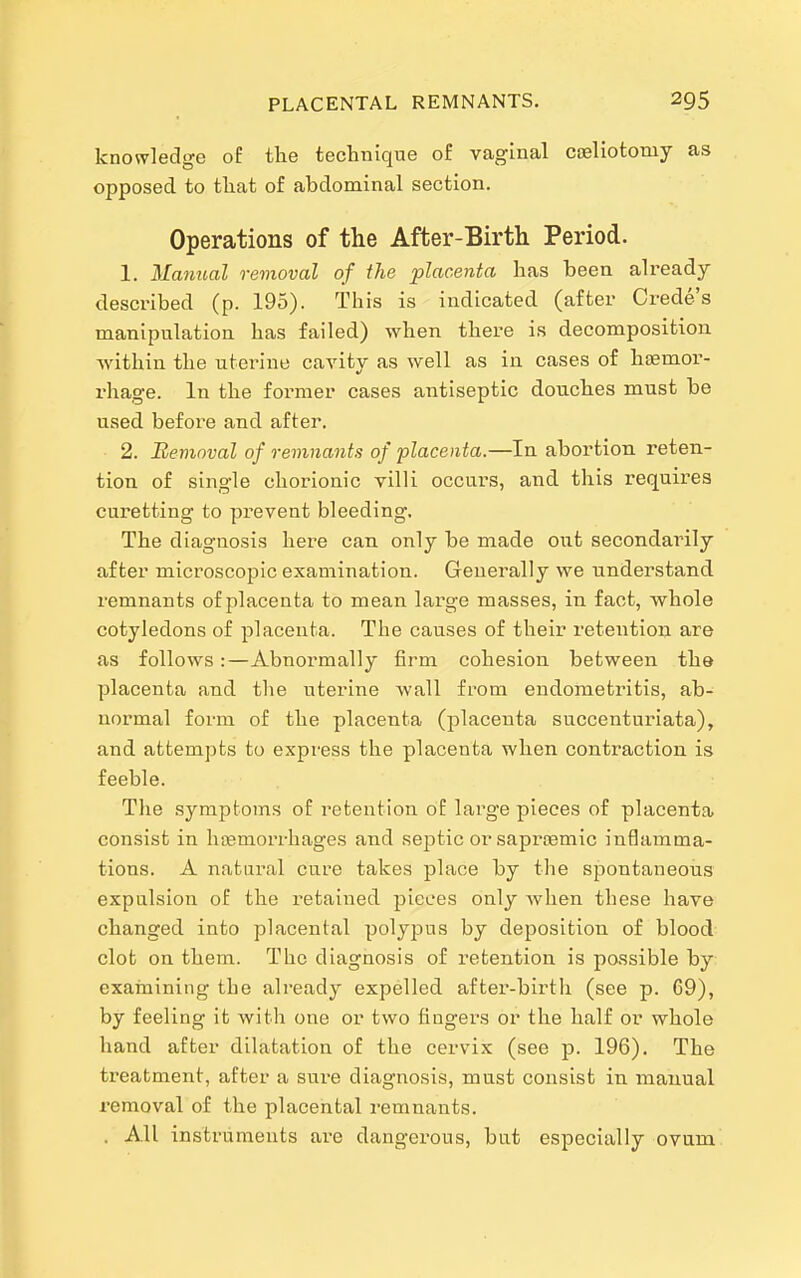 knowledge of the technique of vaginal coeliotomy as opposed to that of abdominal section. Operations of the After-Birth Period. 1. Manual removal of the placenta has been already- described (p. 195). This is indicated (after Crede's manipulation has failed) when there is decomposition -vvithin the uterine cavity as well as in cases of litemor- rhage. In the foi-mer cases antiseptic douches must be used before and after. 2. Removal of remnants of placenta.—In abortion reten- tion of single chorionic villi occurs, and this requires curetting to prevent bleeding. The diagnosis here can only be made out secondarily after microscopic examination. Generally we understand remnants of placenta to mean large masses, in fact, whole cotyledons of placenta. The causes of their retention are as follows:—Abnormally firm cohesion between the placenta and the uterine wall from endometritis, ab- normal form of the placenta (placenta succenturiata), and attempts to express the placenta when contraction is feeble. Tlie symptoms of retention of large pieces of placenta con.sist in hismorrhages and septic orsaproemic inflamma- tions. A natural cure takes place by the spontaneous expulsion of the retained pieces only Avhen these have changed into placental polypus by deposition of blood clot on them. The diagnosis of retention is possible by: examining the already expelled after-birth (see p. 69), by feeling it with one or two fingers or the half or whole hand after dilatation of the cervix (see p. 196). The treatment, after a sure diagnosis, must consist in manual removal o£ the placental remnants. . All instruments are dangerous, but especially ovum