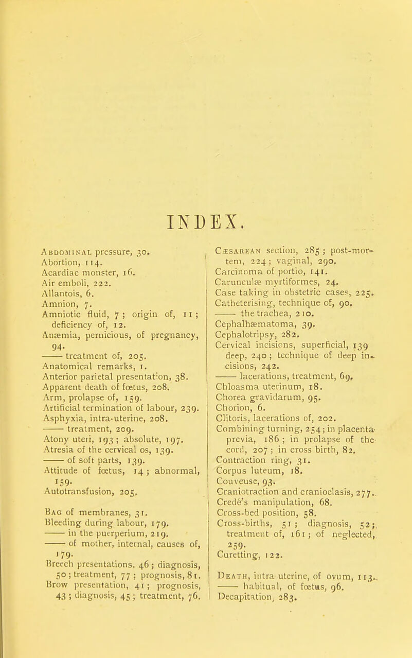 IND EX. Abdominal pressure, 30. Abortion, 1 14. Acardiac monster, 16. Air emboli, 222. Allantois, 6. Amnion, 7. Amniotic fluid, 7; origin of, 11; deficiency of, 12. Anaemia, pernicious, of pregnancy, 94. treatment of, 205. Anatomical remarks, i. Anterior parietal presentation, 38. Apparent death of foetus, 208. Arm, prolapse of, 159. Artificial termination of labour, 239. Asphyxia, intra-uterine, 208. treatment, 209. Atony uteri, 193; absolute, 197. Atresia of the cervical os, 139. of soft parts, 139. Attitude of foetus, 14; abnormal, 159- Autotransfusion, 205. Bag of membranes, 31. Bleeding during labour, 179. in the pucrperium, 219. of mother, internal, causes of, 179. Breech presentations. 46 ; diagnosis, ■;o ; treatment, 77; prognosis, 81. Brow presentation, 41 ; prognosis, 43 ; diagnosis, 45 ; treatment, 76. C--ESAHEAN section, 285 ; post-mor- tem, 224; vaginal, 290, Carcinoma of portio, 141. Caruncula? myrtiformes, 24, Case taking in obstetric cases, 225. Catheterisiiig, technique of, 90. the trachea, 210. Cephalhaematoma, 39. Cephalotripsy, 282. Cervical incisions, superficial, 139 deep, 240 ; technique of deep in- cisions, 242. lacerations, treatment, 69, Chloasma uterinum, 18. Chorea gravidarum, 95. Chorion, 6. Clitoris, lacerations of, 202. Combining turning, 254; in placenta- previa, 186 ; in prolapse of the cord, 207 ; in cross birth, 82, Contraction ring, 31. Corpus luteum, j8. Couveuse, 93. Craniotraction and cranioclasis, 277.. Crede's manipulation, 68. Cross-bed position, 58. Cross-births, 51; diagnosis, 52;, treatment of, 161; of neglected, 259- Curetting, 122. Death, intra uterine, of ovum, 113.. habitual, of foetus, 96. Decapitation, 283.