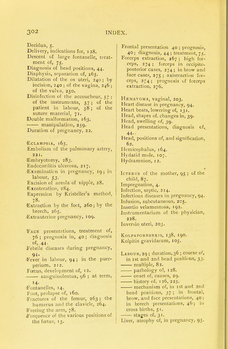 Decidua, ^, Delivery, indications for, i 28. Descent of large fontanelle, treat- ment of, 75. Diagnosis of head positions, 44. Diaphysis, separation of, 265. IDilatation of the os uteri, 240; by incision, 240 ; of the vagina, 246 ; of the vulva, 250. Disinfection of the accoucheur, 57 ; of the instruments, 57; of the patient in labour, 58; of the suture material, 71. Double malformation, 163. manipulation, 259. Duration of pregnancy, 22, •Eclampsia, 165. Embolism of the pulmonary artery, 221. Embryotomy, 283. Endocarditis ulcerosa, 21 7. 'Examination in pregnancy, 19; in labour, 53. Excision of areola of nipple, 28. Exenteration, 284. Expression by Kristeller's method, 78. Extraction by the fort, 260; by the breech, 265. ■Extrauterine pregnancy, 109. 'Face presentations, treatment of, j 76 ; prognosis in, 40; diagnosis ■ of, 44. Febrile diseases during pregnancy, 94. 'Fever in labour, 94; in the puer- perium, 212. Foetus, development of, i 2. sanguinolentus, 96 ; at term, , >4- )Fontanelles, 14. Foot, prolapse of, 160. ;Fractures of the femur, 263; the humerus and the clavicle, 264. (Freeing the arm, 78. (Frequence of the various positions of the foetus, 15. Frontal presentation 40 ; prognosis, 40; diagnosis, 44; treatment, 75. Forceps extraction, 267 ; high for- ceps, 2 74 ; forceps in occipito- posterior cases, 274; in brow and face cases, 275 ; axistraction for- ceps, 274; prognosis of forceps extraction, 276. Hjematoma, vaginal, 203. Heart disease in pregnancy, 94. Heart beats, lowering of, 131. Head, shapes of. changes in, 39. Head, swelling of, 39. Head presentations, diagnosis of, 44-- . Head, positions of, and signification, 62. Hemicephalus, 164. Hydatid mole, 107. Hydramnion, i 2. Icterus of the motlier, 95 ; of the child, 87. Impregnation, 4. Infection, septic, 214. Infectious diseases in pregnancy, 94. Infusion, subcutaneous, 205. Insertio velamentosa, 192. Instrumentarium of the physician, 228. Inversio uteri, 203. KoLPAPOuniiExis, 138, 190. Kolpitis gravidarum, 105. Labour, 29 ; duration, 36 ; course of, in 1st and 2nd head positions, 33. multiple, 82. pathology of, 128. onset of, causes, 29. history of, i 26, 22.V mechanism of, in ist and 2nd head positions, 37 ; in frontal, brow, and f;ice presentations, 40; in breech presentations, 4C; in cross births, 5 i. stages of, 3 t. Liver, atrophy of, in pregnar.cy, 95.