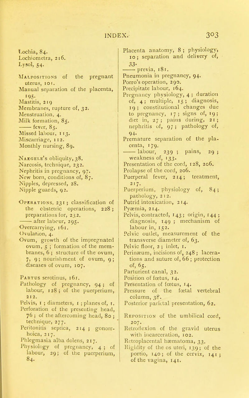 Lochia, 84. Lochiometra, 216. Lysol, 54. Malpositions of tlie pregnant uterus, 101. Manual separation of the placenta, '95- Mastitis, 219 Membranes, rupture of, 32. Menstruation, 4. Milli formation, 85. fever, 85. Missed laboui, 113. ^Miscarriage, 112. Monthly nursing, 89. Naegei.e's obliquity, 38. Narcosis, technique, 232. Nephritis in pregnancy, 97. New born, conditions of, 87. Nipples, depressed, 28. Nipple guards, 92. Operations, 231 ; classification of the obstetric operations, 228; preparations for, 232. after labour, 295. Overcarrying, 161. Ovulation, 4. Ovum, growth of the impregnated ovum, 5 ; formation of the mem- branes, 6 ; structure of the ovum, 7, 9; nourishment of ovum, g; diseases of ovum, 107. Partus serotinus, 161. Pathology of pregnancy, 94; of labour, 128 ; of the puerperium, 212. Pelvis, I ; diameters, i ; planes of, t. Perforation of the presenting head, 76 ; of tlie aftercoming head, 80 ; technique, 277. Peritonitis scptica, 214 ; gonorr- hoica, 21 7. Phlegmasia alba dolens, 217. Physiology of pregnancy, 4 ; of labour, 29; of the puerperium, 84. Placenta anatomy, 8 ; physiology, 10; separation and delivery of, 33' previa, i8f. Pneumonia in pregnancy, 94. Porto's operation, 290. Precipitate labour, 164. Pregnancy physiology, 4 ; duration of, 4; multiple, 15; diagnosis, 19; constitutional changes due to pregnancy, 1 7 ; signs of, 19; diet in, -27; pains during, 21; nephritis of, 97; pathology of, 94. Premature separation of the pla- centa, 179. labour, 239 ; pains, 29 ; weakness of, 133. Presentation of the cord, 128, 206. Prolapse of the cord, 206. Puerperal fever, 214; treatment, 217. Puerperium, physiology of, 84; pathology, 2 1 2. Putrid intoxication, 214. Pyaemia, 214. Pelvis, contracted, 143; origin, 144; diagnosis, 149 ; mechanism of labour in, 152. Pelvic outlet, measurement of the transverse diameter of, 63. Pelvic floor, 2; inlet, I. Perinaeum, incisions of, 248 ; lacera- tions and suture of, 66 ; protection of, 65. Parturient canal, 32. Position of foetus, 14. Presentation of foetus, 14. Pressure of the foetal vertebral column, 38. Posterior parietal presentation, 62. Reposition of the umbilical cord, 207. Retroflexion of the gravid uterus witli incarceration, 102. Retroplacental haematoma, 33. Rigidity of the os uteri, 139; of the portio, 140; of the cervix, 141 ; of the vagina, 141,