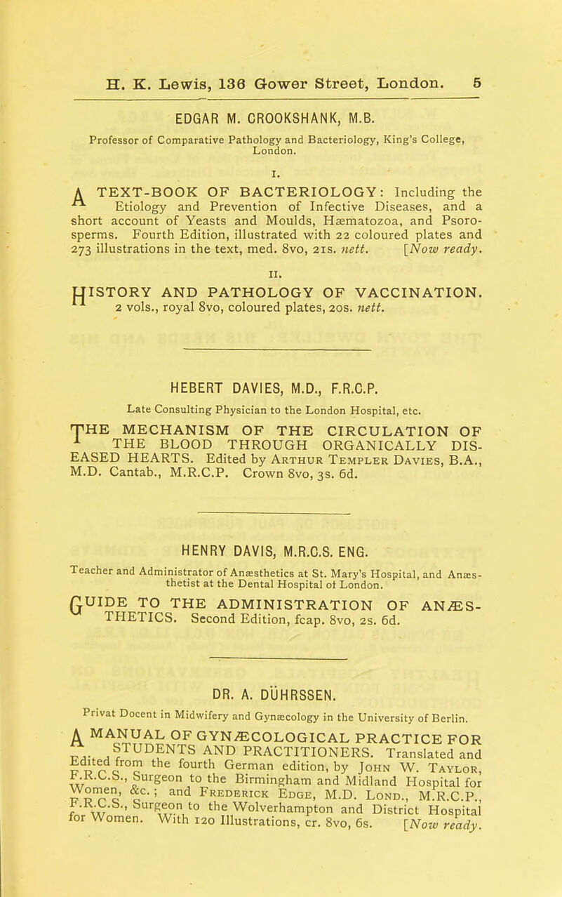 EDGAR M. CROOKSHANK, M.B. Professor of Comparative Pathology and Bacteriology, King's College, London. A TEXT-BOOK OF BACTERIOLOGY: Including the Etiology and Prevention of Infective Diseases, and a short account of Yeasts and Moulds, Hjematozoa, and Psoro- sperms. Fourth Edition, illustrated with 22 coloured plates and 273 illustrations in the text, med. 8vo, 21s. nett. [Now ready. II. UISTORY AND PATHOLOGY OF VACCINATION. 2 vols., royal 8vo, coloured plates, 20s. nett. HEBERT DAVIES, M.D., F.R.C.P. Late Consulting Physician to the London Hospital, etc. THE MECHANISM OF THE CIRCULATION OF ^ THE BLOOD THROUGH ORGANICALLY DIS- EASED HEARTS. Edited by Arthur Templer Davies, B.A., M.D. Cantab., M.R.C.P. Crown 8vo, 3s. 6d. HENRY DAVIS, M.R.C.S. ENG. Teacher and Administrator of Anesthetics at St. Mary's Hospital, and Anes- thetist at the Dental Hospital ot London. QUIDE TO THE ADMINISTRATION OF AHJES- THETICS. Second Edition, fcap. 8vo, 2S. 6d. DR. A. DUHRSSEN. Privat Docent in Midwifery and Gynecology in the University of Berlin. A MANUAL OF GYNAECOLOGICAL PRACTICE FOR ^a: STUDENTS AND PRACTITIONERS. Translated and Edited from the fourth German edition, by John W. Taylor, w ' the Birmingham and Midland Hospital for r^STo o • ' ^'^ Frederick Edge, M.D. Lond., M.RC.P., i'.K.L.b., burgeon to the Wolverhampton and District Hospital for Women. With 120 Illustrations, cr. Svo, 6s. [Now ready.