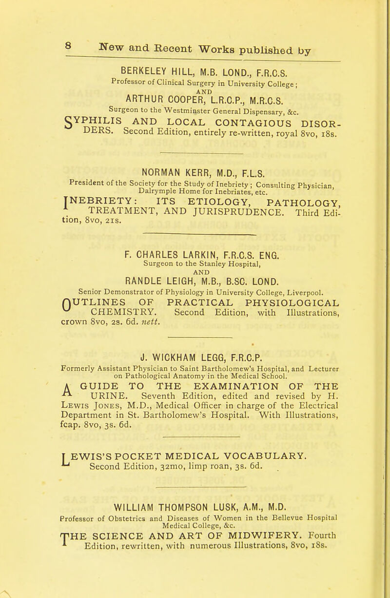 BERKELEY HILL, M.B. LOND., F.R.C.S. Professor of Clinical Surgery in University College ; ARTHUR COOPER, LR.C.P., M.R.CS. Surgeon to the Westminster General Dispensary, &c. gYPHILIS AND LOCAL CONTAGIOUS DISOR- DERS. Second Edition, entirely re-written, royal 8vo, i8s. NORMAN KERR, M.D., F.L.S. President of the Society for the Study of Inebriety ; Consulting Physician Dalrymple Home for Inebriates, etc. ' INEBRIETY: ITS ETIOLOGY, PATHOLOGY, ^ TREATMENT, AND JURISPRUDENCE. Third Edi- tion, 8vo, 2IS. F. CHARLES LARKIN, F.R.C.S. ENG. Surgeon to the Stanley Hospital, AND RANDLE LEIGH, M.B., B.SC. LOND. Senior Demonstrator of Physiology in University College, Liverpool. nUTLINES OF PRACTICAL PHYSIOLOGICAL ^ CHEMISTRY. Second Edition, with Illustrations, crown Svo, 2s. 6d. nett. J. WICKHAM LEGG, F.R.C.P. Formerly Assistant Physician to Saint Bartholomew's Hospital, and Lecturer on Pathological Anatomy in the Medical School. A GUIDE TO THE EXAMINATION OF THE  URINE. Seventh Edition, edited and revised by H. Lewis Jones, M.D., Medical Officer in charge of the Electrical Department in St. Bartholomew's Hospital. With Illustrations, fcap. Svo, 3s. 6d. EWIS'S POCKET MEDICAL VOCABULARY. Second Edition, 32mo, limp roan, 3s. 6d. WILLIAM THOMPSON LUSK, A.M., M.D. Professor of Obstetrics and Diseases of Women in the Bellevue Hospital Medical College, &c. TPHE SCIENCE AND ART OF MIDWIFERY. Fourth Edition, rewritten, with numerous Illustrations, Svo, iSs.