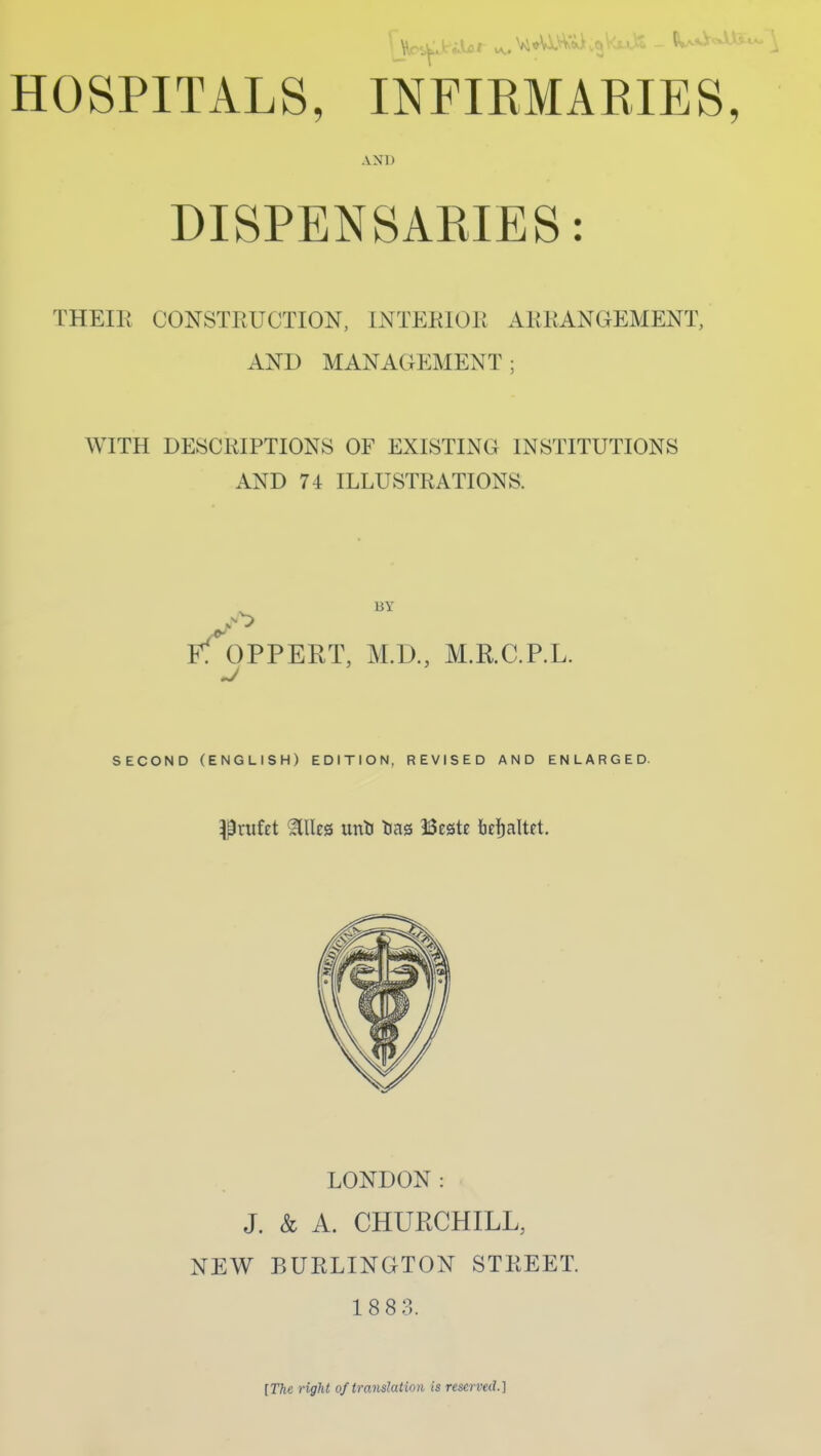 AND DISPENSAKIES: THEIPt CONSTPtUCTION, INTEKIOK AKKANGEMENT, AND MANAGEMENT; WITH DESCRIPTIONS OF EXISTING INSTITUTIONS AND 74 ILLUSTRATIONS. BY Ff^3PPERT, M.D., M.R.C.P.L. SECOND (ENGLISH) EDITION, REVISED AND ENLARGED. Prufet ^lles unli lias Bestc 6e!)altft. LONDON: J. & A. CHUECHILL, NEW BURLINGTON STREET. 18 8 3. [Tfte right of translation is reserved.]