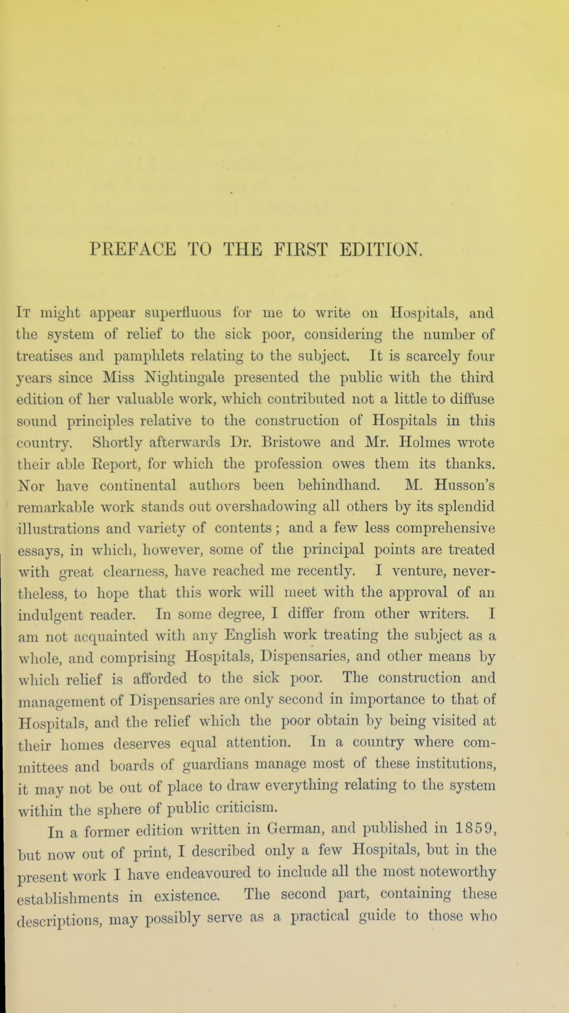 PREFACE TO THE FIRST EDITION. It might appear supertiuoiis for me to write on Hospitals, and the system of relief to the sick poor, considering the number of treatises and pamphlets relating to the subject. It is scarcely four years since Miss Nightingale presented the public with the third edition of her valuable work, wliich contributed not a little to diffuse sound principles relative to the construction of Hospitals in this country. Shortly afterwards Dr. Bristowe and Mr. Holmes wi'ote their able Report, for which the profession owes them its thanks. Nor have continental authors been behindhand. M. Husson's remarkable work stands out overshadowing all others by its splendid illustrations and variety of contents; and a few less comprehensive essays, in which, however, some of the principal points are treated with great clearness, have reached me recently. I venture, never- theless, to hope that this work will meet with the approval of an indulgent reader. In some degree, I differ from other writers. I am not acquainted with any English work treating the subject as a whole, and comprising Hospitals, Dispensaries, and other means by which relief is afforded to the sick poor. The construction and management of Dispensaries are only second in importance to that of Hospitals, and the relief which the poor obtain by being visited at their homes deserves equal attention. In a country where com- mittees and boards of guardians manage most of these institutions, it may not be out of place to draw everything relating to the system within the sphere of public criticism. In a former edition written in German, and published in 1859, but now out of print, I described only a few Hospitals, but in the present work I have endeavoured to include all the most noteworthy establishments in existence. The second part, containing these descriptions, may possibly serve as a practical guide to those who