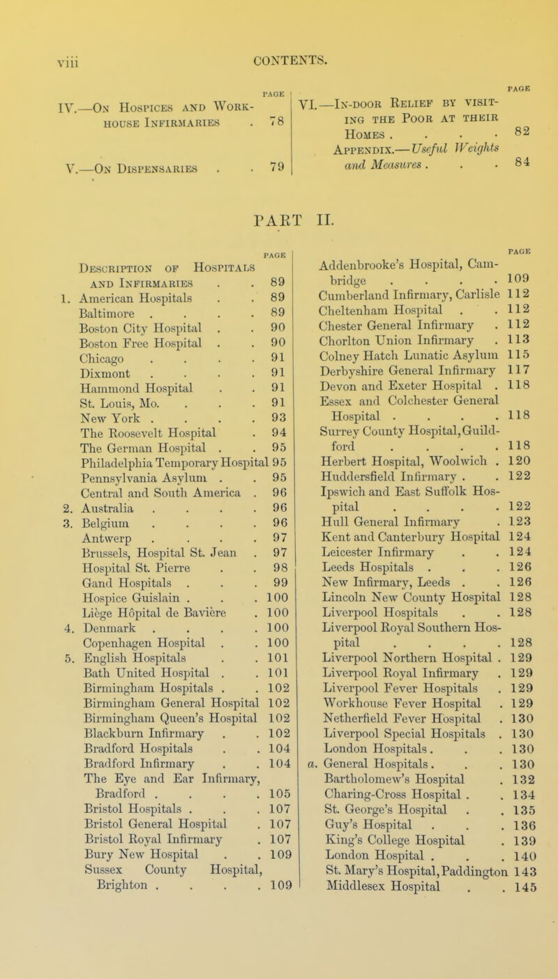 PAGE IV.—On Hospices and Work- house Infirmaries . 78 v.—On Dispensaries 79 PAGE VI.—In-door Relief by visit- ing the Poor at their Homes . . . .82 Appendix.— Usefid Weights and Measures. . .84 PAET Description of Hospitals PAGE AND Infirmaries 89 American Hospitals 89 Baltimore .... 89 Boston City Hospital 90 Boston Free Hospital . 90 Chicago .... 91 Dixmont .... 91 Hammond Hospital 91 St. Louis, Mo. 91 New York .... 93 The Roosevelt Hospital 94 The German Hospital . 95 Philadelphia Temporary Hospital 95 Pennsylvania Asylum . 95 Centi'al and South America . 96 Australia .... 96 Belgium .... 96 Antwerp .... 97 Brussels, Hospital St. Jean 97 Hospital St. Pierre 98 Gand Hospitals . 99 Hospice Guislain . 100 Liege Hopital de Baviere 100 Denmark .... 100 Copenhagen Hospital 100 English Hospitals 101 Bath United Hospital . 101 Birmingham Hospitals . 102 Birmingham General Hospital 102 Birmingham Queen's Hospital 102 Blackburn Infirmary 102 Bradford Hospitals 104 Bradford Infirmary 104 The Eye and Ear Infirmary, Bradford .... 105 Bristol Hospitals . 107 Bristol General Hospital 107 Bristol Royal Infirmary 107 Bury New Hospital 109 Sussex County Hospital, Brighton .... 109 II. PAGE Addenbrooke's Hospital, Cam- bridge . . . .109 Cumberland Infirmary, Carlisle 112 Cheltenham Hospital . .112 Chester General Infirmary . 112 Chorlton Union Infirmary . 113 Colney Hatch Lunatic Asylum 115 Derbyshire General Infirmary 117 Devon and Exeter Hospital . 118 Essex and Colchester General Hospital . . . .118 Surrey County Hospital, Guild- ford . . . .118 Herbert Hospital, Woolwich . 120 Huddersfield Infirmary . .122 Ipswich and East Suft'olk Hos- pital .... 122 Hull General Infirmary . 123 Kent and Canterbury Hospital 124 Leicester Infirmary . .124 Leeds Hospitals . . .126 New Infirmary, Leeds . .126 Lincoln New County Hospital 128 Liverpool Hospitals . .128 Liverpool Royal Southern Hos- pital . . . .128 Liverpool Northern Hospital . 129 Liverpool Royal Infirmary . 129 Liverpool Fever Hospitals . 129 Workhouse Fever Hospital . 129 Netherfield Fever Hospital . 130 Liverpool Special Hospitals . 130 London Hospitals, . .130 a. General Hospitals. , .130 Bartholomew's Hospital . 132 Charing-Cross Hospital . .134 St. George's Hospital . .135 Guy's Hospital . . .136 King's College Hospital . 139 London Hospital . . .140 St. Mary's Hospital,Paddington 143 Middlesex Hospital . .145