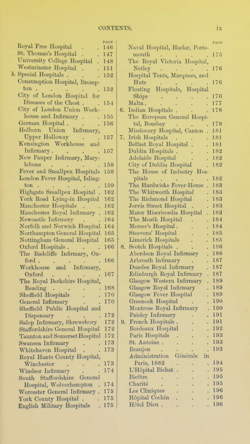 PAGE Roj-al Free Hospital . . 14G St. Thomas's Hospital . .147 University College Hospital . 148 Westminster Hospital . .151 h. Special Hospitals . . .152 Consumption Hospital, Bromp- ton 152 City of London Hospital for Diseases of the Chest . . 154 City of London Union Work- house and Infirmary . .155 German Hospital . . .156 Holhorn Union Infirmary, Upper Hollow ay . .157 Kensington Workhouse and Infirmary. . . .157 New Pauper Infirmary, Mary- lebone , . . .158 Fever and Smallpox Hospitals 158 London Fever Hospital, Isling- ton 159 Highgate Smallpox Hospital . 162 York Road Lying-in Hospital 162 Manchester Hospitals . .162 Manchester Royal Infirmary . 162 Newcastle Infirmary . .164 Norfolk and Norwich Hospital 164 Northampton General Hospital 165 Nottingham General Hospital 165 Oxford Hospitals . . .166 The Radclitfe Infirmary, Ox- ford ..... 166 Workhouse and Infirmary, Oxford .... 167 The Royal Berkshire Hospital, Reading . . . .168 Sheffield Hospitals . .170 General Infirmary . .170 Sheffield Public Hospital and Dispensary . . .172 Salop Infirmary, Shrewsbury 172 Staffordshire General Hospital 172 Taunton and Somerset Hospital 172 Swansea Infirmary . .173 Whitehaven Hospital . .173 Royal Hants County Hospital, Winchester . . .173 Windsor Infirmary . ,174 South Staffordshire General Hospital, Wolverhampton . 174 Worcester General Infirmary . 175 York County Hospital . .175 English Military Hospitals . 175 FACi K Naval Hospital, Haslar, Ports- mouth . . . .175 The Royal Victoria Hospital, Netley . , . . 176 Hospital Tents, Mart^uees, and Huts . . . .176 Floating Hospitals, Hospital Ships . . . .170 Malta 177 6. Indian Hospitals . . .178 The European General Hospi- tal, Bombay . . .179 Missionary Hospittd, Canton . 181 7. Irish Hospitals . . .181 Belfast Royal Hospital . .181 Dublin Hospitals . . .182 Adelaide Hospital . .182 City of Dublin Hospital . 182 The House of Industry Hos- pitals . . . .182 The Hardwicke Fever-House . 183 The Whitworth Hospital . 183 The Richmond Hospital . 183 Jervis Street Hospital . .183 Mater Misericordia Hospital . 183 The Meath Hospital . .184 Mercer's Hospital. . .184 Steevens' Hospital . .185 Limerick Hospitals . .185 8. Scotch Hospitals . . .186 Aberdeen Royal Infirmary . 186 Arbroath Infirmary . .187 Dundee Royal Infirmary . 187 Edinburgh Royal Infirmary . 187 Glasgow Western Infirmaiy . 189 Glasgow Royal Infirmary . 189 Glasgow Fever Hospital . 189 Greenock Hospital . .190 Montrose Royal Infirmary . 190 Paisley Infirmary . .191 9. French Hospitals . . .191 Bordeaux Hospital . .192 Paris Hospitals . . .193 St. Antoine . . . .193 Beaujon . . . .193 Administration Generale in Paris, 1882 . . .194 L'Hopital Bichat . . .195 Bicetre . . . .195 Charity . . . .195 Les Cliniques . . .196 Hopital Cochin . . .196 Hotel Dieu . . . .196