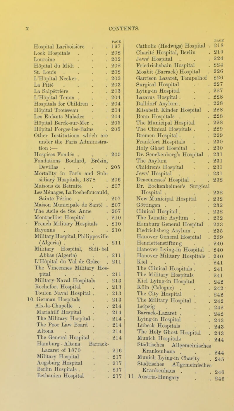 Hospital Lariboisiere PAGE 197 Lock Hospitals 202 Lourcine .... 202 Hopital du Midi . 202 St. Louis .... 202 L'Hupital Necker. 203 La Pitie .... 203 La Salpetriere 203 L'Hopital Tenon . 204 Hospitals for Children . 204 Hopital Trousseau. 204 Les Enfants Malades 204 Hopital Berck-sur-Mer , 205 Hopital Forges-les-Bains 205 Other Institutions which are under the Paris Administra- tion :— Hospices Fondfts . 205 Fondations Boulard, Br(^zin, Devillas .... 205 Mortality in Paris and Sub- sidiary Hospitals, 1878 206 Maisons de Retraite 207 Les Menages, La Rochefoucauld, Sainte Perine 207 Maison Municipale de Sante . 207 The Asile de Ste. Anne 207 Montpellier Hospital 210 French Military Hospitals 210 Bayonne .... 210 Military Hospital, Philippeville ^Alceria) .... \ * o / .... 211 Military Hospital, Sidi-bel Abbas (Algeria) 211 L'Hopital du Val de Grace 211 The Vincennes Military Hos- pital .... 211 Military-Naval Hospitals 213 Rochefort Hospital 213 Toulon Naval Hospital 213 . German Hospitals 213 Aix-la-Chapelle 214 Mariahilf Hospital 214 The Military Hospital . 214 The Poor Law Board . 214 Altona . . . . 214 The General Hospital . 214 Hamburg - Altona Barrack- Lazaret of 1870 216 Military Hospital 217 Augsburg Hospital 217 Berlin Hospitals . 217 Bethanien Hospital 217 PAf.K Catholic (Hedwigs) Hospital . 218 Charite Hospital, Berlin . 21!) Jews' Hospital . . .224 Friedrichshain Hospital . 224 Moabit (Barrack) Hospital . 226 Garrison Lazaret, Tempelhof 226 Surgical Hosjjital . .227 Lying-in Hospital . .227 Lazarus Hospital. . ,228 Dalldorf Asylum . . . 228 Elisabeth Kinder Hospital . 228 Bonn Hospitals . . .228 The Municipal Hospital , 228 The Clinical Hospitals . .229 Bremen Hospital. . .229 Frankfort Hospitals . .230 Holy Ghost Hospital . .230 Dr. Senckenberg's Hospital . 231 The Asylum . . .231 Children's Hospital . .231 Jews' Hospital . . .231 Deaconesses' Hospital . .232 Dr. Bockenheimer's Surgical Hospital . . .232 New Municipal Hospital . 232 Gottingen . . . .232 Clinical Hospital. . .232 The Lunatic Asylum . .232 Hamburg General Hospital . 233 Fiedrichsberg Asylum . .235 Hanover General Hospital . 239 Henriettenstiftung . .240 Hanover Lying-in. Hospital . 240 Hanover Military Hospitals . 240 Kiel 241 The Clinical Hospitals . .241 The Military Hospitals . 241 Kiel Lying-in Hospital . 242 Koln (Cologne) . . ,242 The City Hospital , ,242 The Military Hospital . .242 Leipzig . . . .242 Barrack-Lazaret . . .242 Lying-in Hospital . .243 Liibeck Hospitals . .243 The Holy Ghost Hospital . 243 Munich Hospitals . .244 Stadtisches Allgemeinisches Krankenhaus . . .244 Munich Lying-in Charity . 245 Stadtisches Allgemeinisches Krankenhaus . . .246 1. Austria-Hungary . , 246