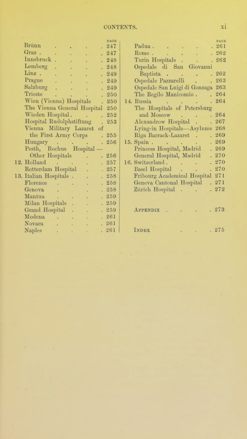 PAGE Briinu .... 247 Graz 247 Innsbruck . . . .248 Lemberg .... 248 Linz 249 Prague .... 249 Salzburg . . . .249 Trieste . . . .250 Wien (Vienna) Hospitals . 250 The Vienna General Hospital 250 Wieden Hospital. . .252 Hospital Rudolphstiftung . 253 Vienna Military Lazaret of the First Army Corps . 255 Hungary . . . .256 Pesth, Rochus Hospital — Other Hospitals . .256 12. Holland . . . .257 Rotterdam Hospital . .257 13, Italian Hospitals . . .258 Florence . . . .258 Genova . . . 258 Mantua . . . .259 Milan Hospitals . . .259 Grand Hospital . . .259 Modena . . . .261 Novara . . . .261 Naples . . . .261 PACK Padua 261 Rome ..... 262 Turin Hospitals . . .262 Ospedale di San Giovanni Baptista .... 262 Ospedale Pazzarelli . .263 Ospedale San Luigi di Gonzaga 263 The Regilo Manicomio . .264 14. Russia . . . .264 The Hospitals of Petersburg and Moscow . . . 264 Alexandrow Hospital . .267 Lying-in Hospitals—Asylums 268 Riga Barrack-Lazaret . .269 15. Spain 269 Princess Hospital, Madrid . 269 General Hospital, Madrid . 270 16. Switzerland. . . .270 Basel Hospital . . .270 Fribourg Academical Hospital 271 Geneva Cantonal Hospital . 271 Ziirich Hospital ... .272 Appendix . . . .273 Index . . . 275