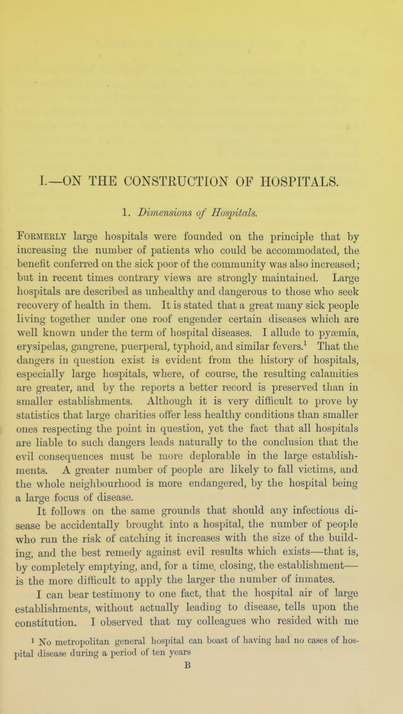 I.—ON THE CONSTRUCTION OF HOSPITALS. 1. Diinensions of Hospitals. Formerly large hospitals were founded on the principle that by increasing the number of patients who could be accommodated, the benefit conferred on the sick poor of the community was also increased; but in recent times contrary views are strongly maintained. Large hospitals are described as unhealthy and dangerous to those who seek recovery of health in them. It is stated that a great many sick people living together under one roof engender certain diseases which are well known under the term of hospital diseases. I allude to pyemia, erysipelas, gangrene, puerperal, typhoid, and similar fevers.^ That the dangers in question exist is evident from the history of hospitals, especially large hospitals, where, of course, the resulting calamities are greater, and by the reports a better record is preserved than in smaller establishments. Although it is very difficult to prove by statistics that large charities offer less healthy conditions than smaller ones respecting the point in question, yet the fact that all hospitals are liable to such dangers leads naturally to the conclusion that the evil consequences must be more deplorable in the large establish- ments. A greater number of people are likely to fall victims, and the whole neighbourhood is more endangered, by the hospital being a large focus of disease. It follows on the same grounds that should any infectious di- sease be accidentally brought into a hospital, the number of people who run the risk of catching it increases with the size of the build- ing, and the best remedy against evil results which exists—that is, by completely emptying, and, for a tima closing, the establishment— is the more difficult to apply the larger the number of inmates. I can bear testimony to one fact, that the hospital air of large establishments, without actually leading to disease, tells upon the constitution. I observed that my colleagues who resided with me 1 No metropolitan general hospital can boast of having had no cases of hos- pital disease during a period of ten years B