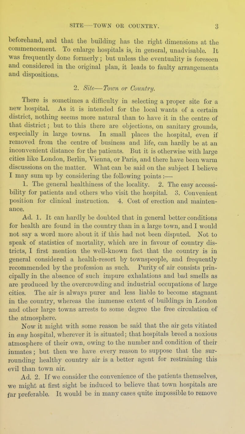 beforehaud, and that the building has the right dimensions at the commencement. To enlarge hospitals is, in general, unadvisable. It was frequently done formerly; but unless the eventuality is foreseen and considered in the original plan, it leads to faulty arrangements and dispositions. 2. Site—Town or Country. There is sometimes a difficulty in selecting a proper site for a new hospital. As it is intended for the local wants of a certain district, nothing seems more natural than to have it in the centre of that district; but to this there are objections, on sanitary grounds, especially in large towns. In smaU places the hospital, even if removed from the centre of business and life, can liardly be at an inconvenient distance for the patients. But it is otherwise with large cities like London, Berlin, Vienna, or Paris, and there have been warm discussions on the matter. Wliat can be said on the subject I believe I may sum up by considering the following points :— 1. The general healthiness of the locality. 2. The easy accessi- bility for patients and others who visit the hospital. 3. Convenient position for clinical instruction. 4. Cost of erection and mainten- ance. Ad. 1. It can hardly be doubted that in general better conditions for health are found in the country than in a large town, and I would not say a word more about it if this had not been disputed. Not to speak of statistics of mortality, which are in favour of country dis- tricts, I first mention the well-known fact that the country is in general considered a health-resort by townspeople, and frequently recommended by the profession as such. Purity of air consists prin- cipally in the absence of such impure exhalations and bad smells as are produced by the overcrowding and industrial occupations of large cities. The air is always purer and less liable to become stagnant in the country, whereas the immense extent of buildings in London and other large towns arrests to some degree the free circulation of the atmosphere. Now it might with some reason be said that the air gets vitiated in any hospital, wherever it is situated; that hospitals breed a noxious atmosphere of their own, owiug to the number and condition of their inmates; but then we have every reason to suppose that the sur- rounding healthy country air is a better agent for restraining this evil than town air. Ad. 2. If we consider the convenience of the patients themselves, we might at first sight be induced to believe that town hospitals are far preferable. It would be in many cases quite impossible to remove