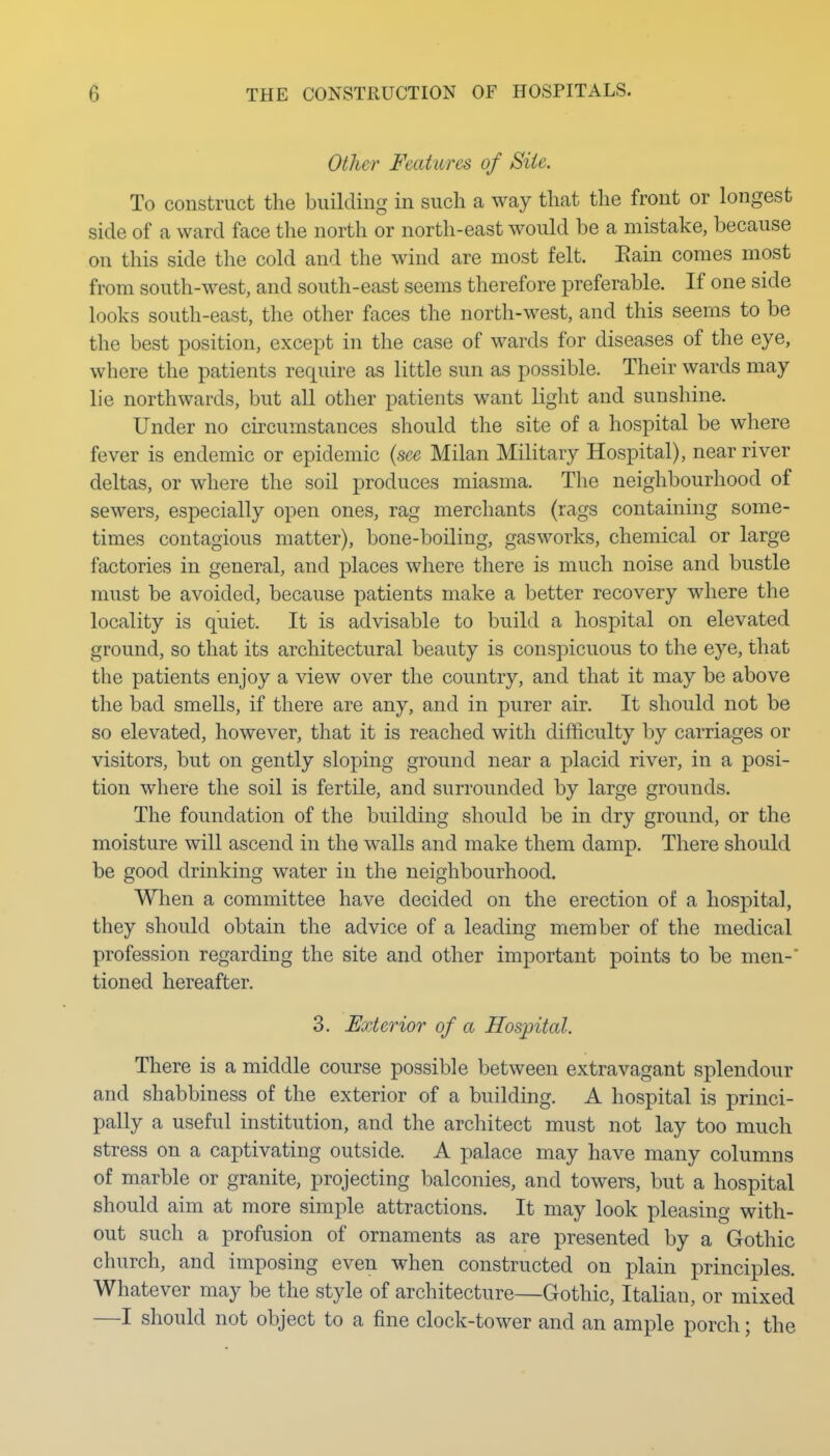 Other Features of Site. To construct the building in such a way that the front or longest side of a ward face the north or north-east would be a mistake, because on this side the cold and the wind are most felt. Eain comes most from south-west, and south-east seems therefore preferable. If one side looks south-east, the other faces the north-west, and this seems to be the best position, except in the case of wards for diseases of the eye, where the patients require as little sun as possible. Their wards may lie northwards, but all other patients want light and sunshine. Under no circumstances should the site of a hospital be where fever is endemic or epidemic {see Milan Military Hospital), near river deltas, or where the soil produces miasma. The neighbourhood of sewers, especially open ones, rag merchants (rags containing some- times contagious matter), bone-boiling, gasworks, chemical or large factories in general, and places where there is much noise and bustle must be avoided, because patients make a better recovery where the locality is quiet. It is advisable to build a hospital on elevated ground, so that its architectural beauty is conspicuous to the eye, that the patients enjoy a view over the country, and that it may be above the bad smells, if there are any, and in purer air. It should not be so elevated, however, that it is reached with difficulty by carriages or visitors, but on gently sloping ground near a placid river, in a posi- tion where the soil is fertile, and surrounded by large grounds. The foundation of the building should be in dry ground, or the moisture will ascend in the walls and make them damp. There should be good drinking water in the neighbourhood. When a committee have decided on the erection of a hospital, they should obtain the advice of a leading member of the medical profession regarding the site and other important points to be men-' tioned hereafter. 3. Exterior of a Hospital. There is a middle course possible between extravagant splendour and shabbiness of the exterior of a building, A hospital is princi- pally a useful institution, and the architect must not lay too much stress on a captivating outside. A palace may have many columns of marble or granite, projecting balconies, and towers, but a hospital should aim at more simple attractions. It may look pleasing with- out such a profusion of ornaments as are presented by a Gothic church, and imposing even when constructed on plain principles. Whatever may be the style of architecture—Gothic, Italian, or mixed —I should not object to a fine clock-tower and an ample porch; the