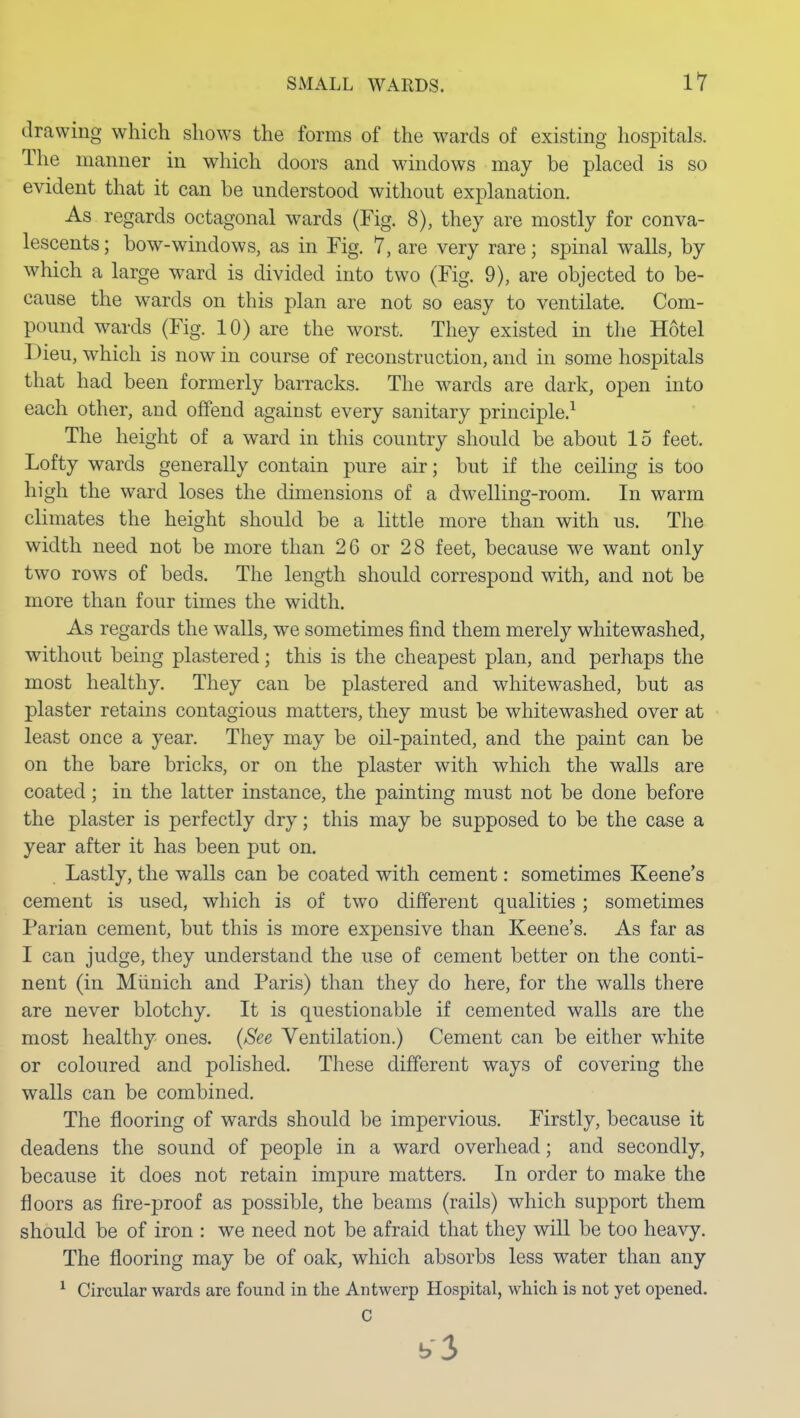 drawing which shows the forms of the wards of existing hospitals. The manner in which doors and windows may be placed is so evident that it can be understood without explanation. As regards octagonal wards (Fig. 8), they are mostly for conva- lescents ; bow-windows, as in Fig. 7, are very rare; spinal walls, by which a large ward is divided into two (Fig. 9), are objected to be- cause the wards on this plan are not so easy to ventilate. Com- pound wards (Fig. 10) are the worst. They existed in tlie Hotel Dieu, which is now in course of reconstruction, and in some hospitals that had been formerly barracks. The wards are dark, open into each other, and offend against every sanitary principle.^ The height of a ward in this country should be about 15 feet. Lofty wards generally contain pure air; but if the ceiling is too high the ward loses the dimensions of a dwelling-room. In warm climates the height should be a little more than with us. The width need not be more than 26 or 28 feet, because we want only two rows of beds. The length should correspond with, and not be more than four times the width. As regards the walls, we sometimes find them merely whitewashed, without being plastered; this is the cheapest plan, and perhaps the most healthy. They can be plastered and whitewashed, but as plaster retains contagious matters, they must be whitewashed over at least once a year. They may be oil-painted, and the paint can be on the bare bricks, or on the plaster with which the walls are coated; in the latter instance, the painting must not be done before the plaster is perfectly dry; this may be supposed to be the case a year after it has been put on. Lastly, the walls can be coated with cement: sometimes Keene's cement is used, which is of two different qualities; sometimes Parian cement, but this is more expensive than Keene's. As far as I can judge, they understand the use of cement better on the conti- nent (in Miinich and Paris) than they do here, for the walls there are never blotchy. It is questionable if cemented walls are the most healthy ones. {See Ventilation.) Cement can be either white or coloured and polished. These different ways of covering the walls can be combined. The flooring of wards should be impervious. Firstly, because it deadens the sound of people in a ward overhead; and secondly, because it does not retain impure matters. In order to make the floors as fire-proof as possible, the beams (rails) which support them should be of iron : we need not be afraid that they will be too heavy. The flooring may be of oak, which absorbs less water than any ^ Circular wards are found in tlie Antwerp Hospital, which is not yet opened. C b3