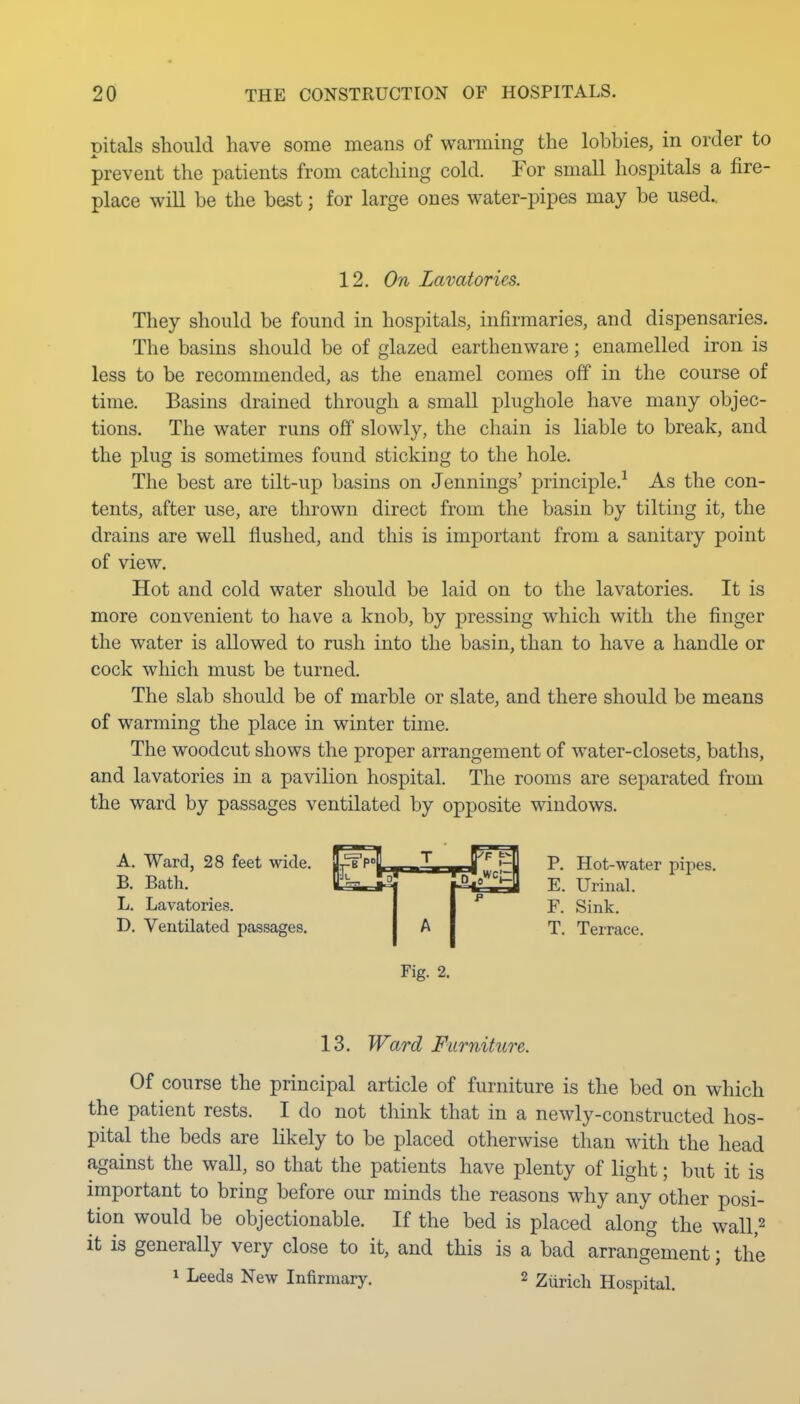 pitals should have some means of warming the lobbies, in order to prevent the patients from catching cold. For small hospitals a fire- place will be the best; for large ones water-pipes may be used.. 12. On Lavatories. They should be found in hospitals, infirmaries, and dispensaries. The basins should be of glazed earthenware; enamelled iron is less to be recommended, as the enamel comes off in the course of time. Basins drained through a small plughole have many objec- tions. The water runs off slowly, the chain is liable to break, and the plug is sometimes found sticking to the hole. The best are tilt-up basins on Jennings' principle.^ As the con- tents, after use, are thrown direct from the basin by tilting it, the drains are well flushed, and this is important from a sanitary point of view. Hot and cold water should be laid on to the lavatories. It is more convenient to have a knob, by pressing which with the finger the water is allowed to rush into the basin, than to have a handle or cock which must be turned. The slab should be of marble or slate, and there should be means of warming the place in winter time. The woodcut shows the proper arrangement of water-closets, baths, and lavatories in a pavilion hospital. The rooms are separated from the ward by passages ventilated by opposite windows. A. Ward, 28 feet wide. B. Bath. L. Lavatories. D. Ventilated passages. P. Hot-water pipes. E. Urinal. F. Sink. T. Terrace. Fig. 2. 13. Ward Furniture. Of course the principal article of furniture is the bed on which the patient rests. I do not think that in a newly-constructed hos- pital the beds are likely to be placed otherwise than with the head against the wall, so that the patients have plenty of light; but it is important to bring before our minds the reasons why any other posi- tion would be objectionable. If the bed is placed along the wall,^ it is generally very close to it, and this is a bad arrangement; the 1 Leeds New Infirmary. 2 Ziirich Hospital.