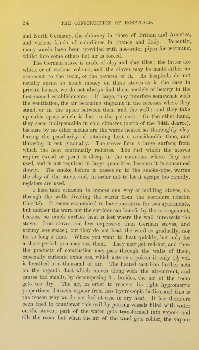 and North Germany, the chimney in those of Britain and America, and various kinds of caloriferes in France and Italy. Kecently, many wards have been provided with hot-water pipes for warming, whilst into some others hot air is forced. The German stove is made of clay and clay tiles; the latter are white, or of various colours, and the stoves may be made either an ornament to the room, or the reverse of it. As hospitals do not usually spend so much money on these stoves as is the case in private houses, we do not always find them models of beauty in the first-named establishments. If large, they interfere somewhat with the ventilation, the air becoming stagnant in the recesses where they stand, or in the space between them and the wall; and they take up cubic space which is lost to the patients. On the other hand, they seem indispensable in cold climates (north of the 54th degree), because by no other means are the wards heated so thoroughly, clay having the peculiarity of retaining heat a considerable time, and throwing it out gradually. The stoves form a large surface, from which the heat continually radiates. The fuel which the stoves require (wood or peat) is cheap in the countries where they are used, and is not required in large quantities, because it is consumed slowly. The smoke, before it passes on to the smoke-pipe, warms the clay of the stove, and, in order not to let it escape too rapidly, registers are used. I here take occasion to oppose one way of building stoves, i.e. through the walls dividing the wards from the corridors (Berlin Charite). It seems economical to have one stove for two apartments, but neither the ward nor the corridor can benefit by the arrangement, because so much surface heat is lost where the wall intersects the stove. Iron stoves are less expensive than German stoves, and occupy less space; but they do not heat the ward so gradually, nor for so long a time. Where you want to heat quickly, but only for a short period, you may use them. They may get red-hot, and then the products of combustion may pass through the walls of them, especially carbonic oxide gas, Avhich acts as a poison if only 1-^ vol. is breathed in a thousand of air. The heated cast-iron further acts on the organic dust which moves along with the air-current, and causes bad smells, by decomposing it; besides, the air of the room gets too dry. The air, in order to recover its right hygrometric proportions, detracts vapour from less hygroscopic bodies, and this is the reason why we do not feel at ease in dry heat. It has therefore been tried to counteract this evil by putting vessels filled with water on the stoves; part of the water gets transformed into vapour and fills the room, but when the air of the ward gets colder, the vapour