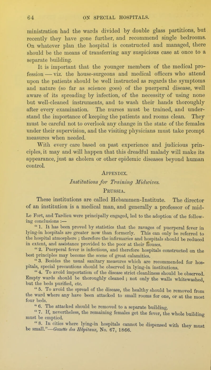 ministration had the wards divided by double glass partitions, but recently they have gone further, and recommend single bedrooms. On whatever plan the hospital is constructed and managed, there should be the means of transferring any suspicious case at once to a separate building. It is important that the younger members of the medical pro- fession — viz. the house-surgeons and medical officers who attend upon the patients should be well instructed as regards the symptoms and nature (so far as science goes) of the puerperal disease, well aware of its spreading by infection, of the necessity of using none but well-cleaned instruments, and to wash their hands thoroughly after every examination. The nurses must be trained, and under- stand the importance of keeping the patients and rooms clean. They must be careful not to overlook any change in the state of the females under their supervision, and the visiting physicians must take prompt measures when needed. With every care based on past experience and judicious prin- ciples, it may and will happen that this dreadful malady will make its appearance, just as cholera or other epidemic diseases beyond human control. Appendix. Institutions for Training Midwives. Prussia. These institutions are called Hebammen-Institute. The director of an institution is a medical man, and generally a professor of mid- Le Fort, and Tarclieu were principally engaged, led to the adoption of the follow- ing conclusions :— 1. It has been proved by statistics that the ravages of puerperal fever in lying-in hospitals are greater now than formerly. This can only be referred to the hospital atmosphere ; therefore the infirmaries and hospitals should be reduced in extent, and assistance provided to the poor at their iTouses.  2. Puerperal fever is infectious, and therefore hospitals constructed on the best principles may become the scene of great calamities.  3. Besides the usual sanitary measures which are recommended for hos- pitals, special precautions should be observed in lying-in institutions.  4. To avoid importation of the disease strict cleanliness should be observed. Empty wards should be thoroughly cleaned ; not only the walls whitewashed, but the beds purified, etc. ' 5. To avoid the spread of the disease, the healthy should be removed from the ward where any have been attacked to small rooms for one, or at the most four beds.  6. The attacked should be removed to a separate building. 7. If, nevertheless, the remaining females get the fever, the whole building must be emptied. ^ *• 8. In cities where lying-in hospitals cannot be dispensed with they must be small.—Gazette des Hdpitaux, No. 67, 1866.