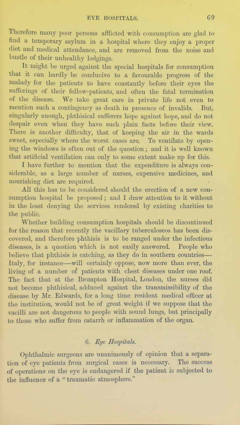 Therefore many poor persons afflicted witli consumption are glad to find a temporary asylum in a hospital where they enjoy a proper diet and medical attendance, and are removed from the noise and bustle of their unhealthy lodgings. It might be urged against the special hospitals for consumption that it can hardly be conducive to a favourable progress of the malady for the patients to have constantly before their eyes the sufferings of their fellow-patients, and often the fatal termination of the disease. We take great care in private life not even to mention such a contingency as death in presence of invalids. But, singularly enough, phthisical sufferers hope against hope, and do not despair even when they have such plain facts before their view. There is another difficulty, that of keeping the air in the wards sweet, especially where the worst cases are. To ventilate by open- ing the windows is often out of the question; and it is well known that artificial ventilation can only to some extent make up for this. I have further to mention that the expenditure is always con- siderable, as a large number of nurses, expensive medicines, and nourishing diet are required. All this has to be considered should the erection of a new con- sumption hospital be proposed; and I draw attention to it without in the least denying the services rendered by existing charities to the public. Whether building consumption hospitals should be discontinued for the reason that recently the vacillary tuberculoseos has been dis- covered, and therefore phthisis is to be ranged under the infectious diseases, is a question which is not easily answered. People who believe that phthisis is catching, as they do in southern countries— Italy, for instance—will certainly oppose, now more than ever, the living of a number of patients with chest diseases under one roof. The fact that at the Brompton Hospital, London, the nurses did not become phthisical, adduced against the transmissibility of the disease by Mr. Edwards, for a long time resident medical officer at the institution, would not be of great weight if we suppose that the vacilli are not dangerous to people with sound lungs, but principally to those who suffer from catarrh or inflammation of the organ. 6. Eye Hospitals. Ophthalmic surgeons are unanimously of opinion that a separa- tion of eye patients from surgical cases is necessary. The success of operations on the eye is endangered if the patient is subjected to the influence of a  traumatic atmosphere.