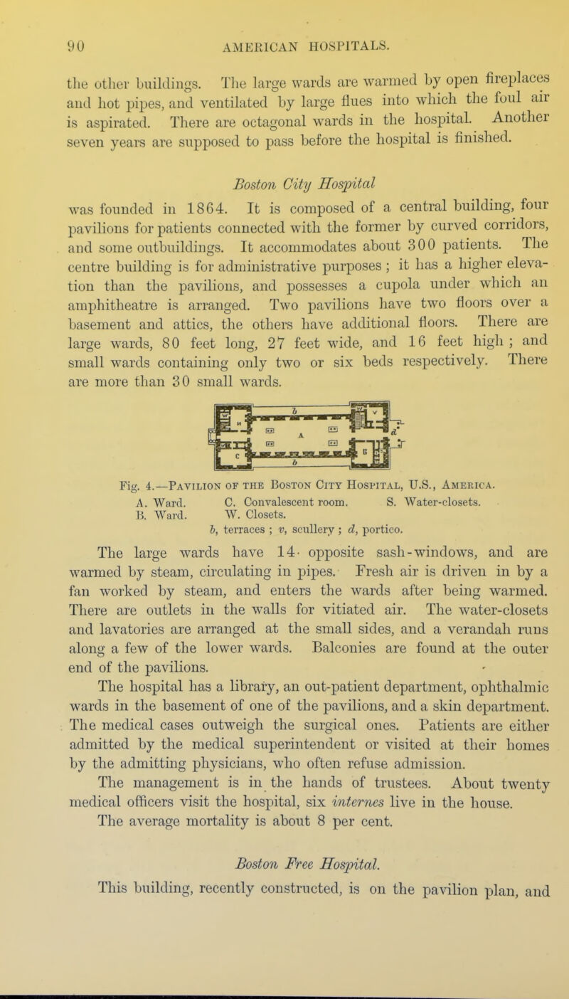 the other buildings. Tlie Large wards are warmed by open fireplaces and hot pipes, and ventilated by large flues into which the foul air is aspirated. There are octagonal wards in the hospital. Another seven years are supposed to pass before the hospital is finished. Boston City Hospital was founded in 18C4. It is composed of a central building, four pavilions for patients connected with the former by curved corridors, and some outbuildings. It accommodates about 300 patients. The centre building is for administrative purposes ; it has a higher eleva- tion than the pavilions, and possesses a cupola under which an amphitheatre is arranged. Two pavilions have two floors over a basement and attics, the others have additional floors. There are large wards, 80 feet long, 27 feet wide, and 16 feet high; and small wards containing only two or six beds respectively. There are more than 30 small wards. Fig. 4.—Pavilion of the Boston City Hospital, U.S., America. A. Ward. C. Convalescent room. S. Water-closets. B. Ward. W. Closets. h, terraces ; v, scullery; d, portico. The large wards have 14- opposite sash-windows, and are warmed by steam, circulating in pipes. Fresh air is driven in by a fan worked by steam, and enters the wards after being warmed. There are outlets in the walls for vitiated air. The water-closets and lavatories are arranged at the small sides, and a verandah runs along a few of the lower wards. Balconies are found at the outer end of the pavilions. The hospital has a library, an out-patient department, ophthalmic wards in the basement of one of the pavilions, and a skin department. The medical cases outweigh the surgical ones. Patients are either admitted by the medical superintendent or visited at their homes by the admitting physicians, who often refuse admission. The management is in the hands of trustees. About twenty medical officers visit the hospital, six internes live in the house. The average mortality is about 8 per cent. Boston Free Hospital. This building, recently constructed, is on the pavilion plan, and