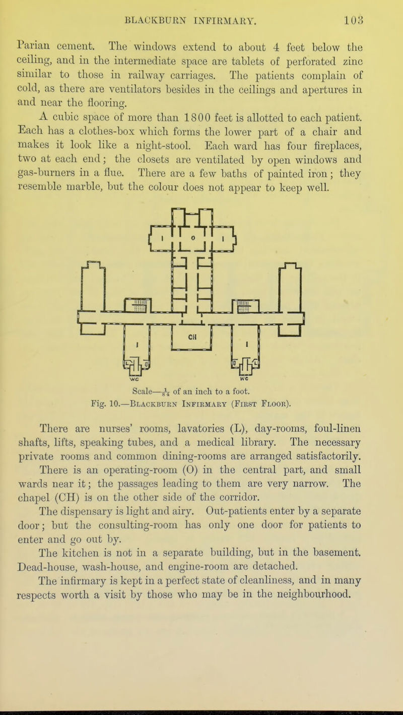 Parian cement. The windows extend to about 4 feet below the ceiling, and in the intermediate space are tablets of perforated zinc similar to those in railway carriages. The patients complain of cold, as there are ventilators besides in the ceilings and apertures in and near the flooring. A cubic space of more than 1800 feet is allotted to each patient. Each has a clothes-box which forms the lower part of a chair and makes it look like a night-stool. Each ward has four fireplaces, two at each end; the closets are ventilated by open windows and gas-burners in a flue. There are a few baths of painted iron ; they resemble marble, but the colour does not appear to keep well. Scale—of an inch to a foot. Fig. 10.—Blackburn Infirmary (First Floor). There are nurses' rooms, lavatories (L), day-rooms, foul-linen shafts, lifts, speaking tubes, and a medical library. The necessary private rooms and common dining-rooms are arranged satisfactorily. There is an operating-room (0) in the central part, and small wards near it; the passages leading to them are very narrow. The chapel (CH) is on the other side of the corridor. The dispensary is light and airy. Out-patients enter by a separate door; but the consulting-room has only one door for patients to enter and go out by. The kitchen is not in a separate building, but in the basement. Dead-house, wash-house, and engine-room are detached. The infirmary is kept in a perfect state of cleanliness, and in many respects worth a visit by those who may be in the neighbourhood.