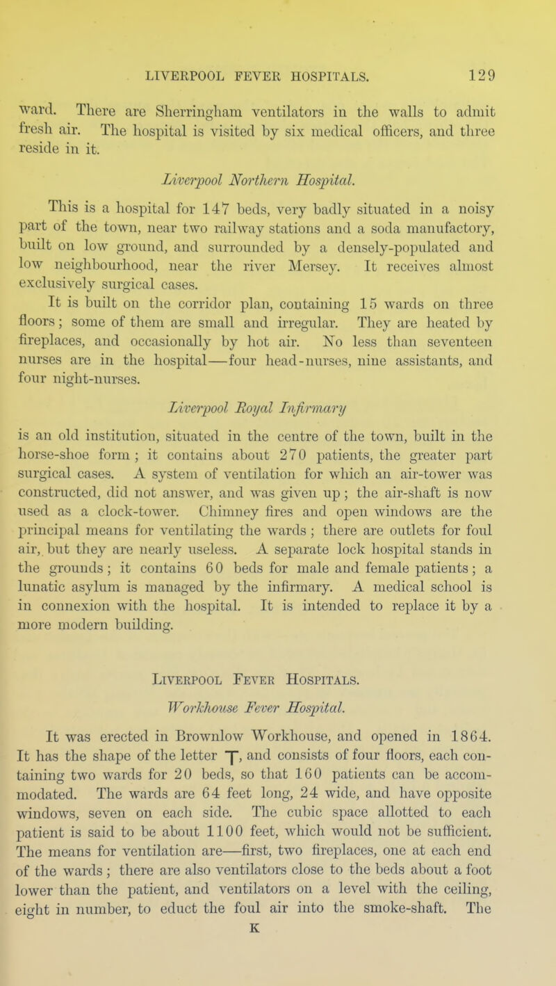 ward. There are Sherringliam ventilators in the walls to admit fresh air. The hospital is visited by six medical officers, and three reside in it. Liverpool Northern Hospital. This is a hospital for 147 beds, very badly situated in a noisy part of the town, near two railway stations and a soda manufactory, built on low ground, and surrounded by a densely-populated and low neighbourhood, near the river Mersey. It receives almost exclusively surgical cases. It is built on the corridor plan, containing 15 wards on three floors; some of them are small and irregular. They are heated by fireplaces, and occasionally by hot air. No less than seventeen nurses are in the hospital—four head-nurses, nine assistants, and four night-nurses. Liverpool Royal Infirmary is an old institution, situated in the centre of the town, built in the horse-shoe form ; it contains about 270 patients, the greater part surgical cases. A system of ventilation for which an air-tower was constructed, did not answer, and was given up; the air-shaft is now used as a clock-tower. Chimney fires and open windows are the principal means for ventilating the wards ; there are outlets for foul air, but they are nearly useless. A separate lock hospital stands in the grounds; it contains 60 beds for male and female patients; a lunatic asylum is managed by the infirmary. A medical school is in connexion with the hospital. It is intended to replace it by a more modern building. Liverpool Fever Hospitals. Workhoiise Fever Hospital. It was erected in Brownlow Workhouse, and opened in 1864. It has the shape of the letter J, and consists of four floors, each con- taining two wards for 20 beds, so that 160 patients can be accom- modated. The wards are 64 feet long, 24 wide, and have opposite windows, seven on each side. The cubic space allotted to each patient is said to be about 1100 feet, which would not be sufficient. The means for ventilation are—first, two fireplaces, one at each end of the wards ; there are also ventilators close to the beds about a foot lower than the patient, and ventilators on a level with the ceiling, eight in number, to educt the foul air into the smoke-shaft. The K