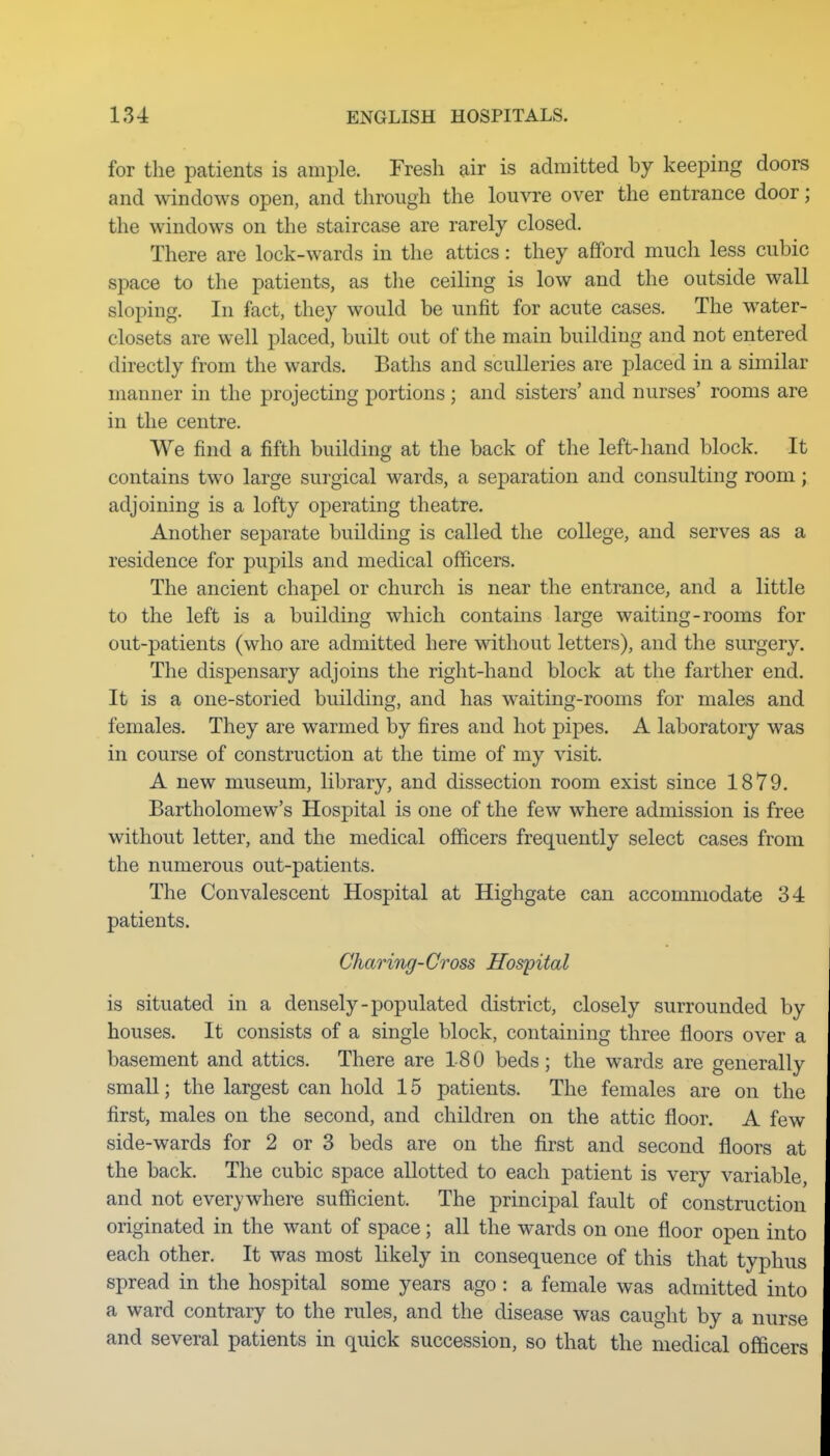for the patients is ample. Fresh air is admitted by keeping doors and windows open, and through the louvre over the entrance door; the windows on the staircase are rarely closed. There are lock-wards in the attics: they afford much less cubic space to the patients, as tlie ceiling is low and the outside wall sloping. In fact, they would be unfit for acute cases. The w^ater- closets are well placed, built out of the main building and not entered directly from the wards. Baths and sculleries are placed in a similar manner in the projecting portions; and sisters' and nurses' rooms are in the centre. We find a fifth building at the back of the left-hand block. It contains two large surgical wards, a separation and consulting room; adjoining is a lofty operating theatre. Another separate building is called the college, and serves as a residence for pupils and medical officers. The ancient chapel or church is near the entrance, and a little to the left is a building which contains large waiting-rooms for out-patients (who are admitted here without letters), and the surgery. The dispensary adjoins the right-hand block at the farther end. It is a one-storied building, and has waiting-rooms for males and females. They are warmed by fires and hot pipes. A laboratory was in course of construction at the time of my visit. A new museum, library, and dissection room exist since 1879. Bartholomew's Hospital is one of the few where admission is free without letter, and the medical officers frequently select cases from the numerous out-patients. The Convalescent Hospital at Highgate can accommodate 34 patients. Charing-Cross Hospital is situated in a densely-populated district, closely surrounded by houses. It consists of a single block, containing three floors over a basement and attics. There are 18 0 beds; the wards are generally small; the largest can hold 15 patients. The females are on the first, males on the second, and children on the attic floor. A few side-wards for 2 or 3 beds are on the first and second floors at the back. The cubic space allotted to each patient is very variable, and not everywhere sufficient. The principal fault of construction originated in the want of space; all the wards on one floor open into each other. It was most likely in consequence of this that typhus spread in the hospital some years ago : a female was admitted into a ward contrary to the rules, and the disease was caught by a nurse and several patients in quick succession, so that the medical officers