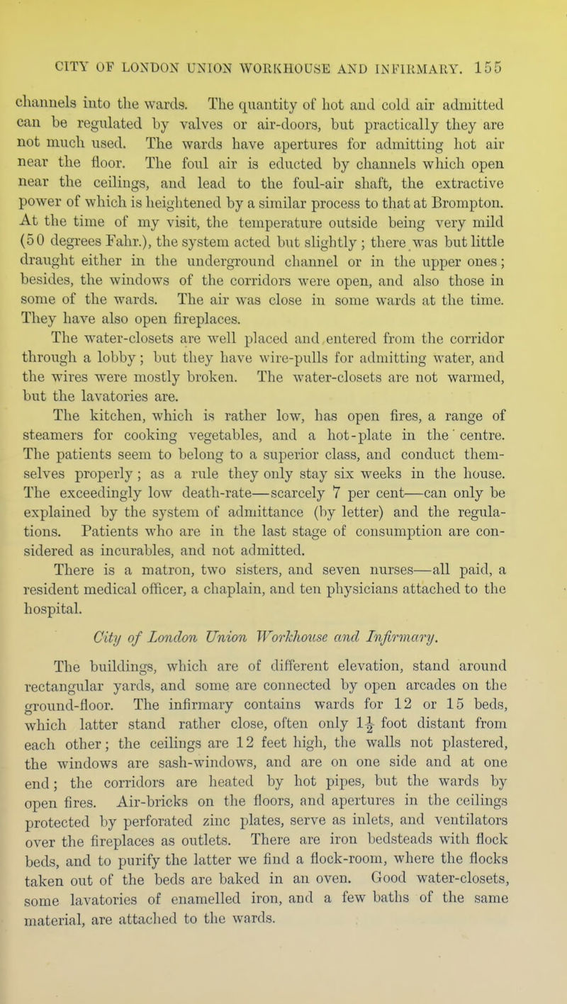 channels into the wards. The quantity of hot and cold air admitted can be regulated by valves or air-doors, but practically they are not much used. The wards have apertures for admitting hot air near the floor. The foul air is educted by channels which open near the ceilings, and lead to the foul-air shaft, the extractive power of which is heightened by a similar process to that at Brompton. At the time of my visit, the temperature outside being very mild (50 degi-ees Fahr.), the system acted but slightly ; there was but little draught either in the underground channel or in the upper ones; besides, the windows of the corridors were open, and also those in some of the wards. The air was close in some wards at the time. They have also open fireplaces. The water-closets are well placed and entered from the corridor through a lobby; but they have wire-pulls for admitting water, and the wires were mostly broken. The water-closets are not warmed, but the lavatories are. The kitchen, which is rather low, has open fires, a range of steamers for cooking vegetables, and a hot - plate in the' centre. The patients seem to belong to a superior class, and conduct them- selves properly ; as a rule they only stay six weeks in the house. The exceedingly low death-rate—scarcely 7 per cent—can only be explained by the system of admittance (by letter) and the regula- tions. Patients who are in the last stage of consumption are con- sidered as incurables, and not admitted. There is a matron, two sisters, and seven nurses—all paid, a resident medical officer, a chaplain, and ten physicians attached to the hospital. City of London Union Worhliouse and Infirmary. The buildings, which are of different elevation, stand around rectangular yards, and some are connected by open arcades on the ground-floor. The infirmary contains wards for 12 or 15 beds, w^hich latter stand rather close, often only 1^ foot distant from each other; the ceilings are 12 feet high, the walls not plastered, the windows are sash-windows, and are on one side and at one end; the corridors are heated by hot pipes, but the wards by open fires. Air-bricks on the floors, and apertures in the ceilings protected by perforated zinc plates, serve as inlets, and ventilators over the fireplaces as outlets. There are iron bedsteads with flock beds, and to purify the latter we find a flock-room, where the flocks taken out of the beds are baked in an oven. Good water-closets, some lavatories of enamelled iron, and a few baths of the same material, are attaclied to the wards.