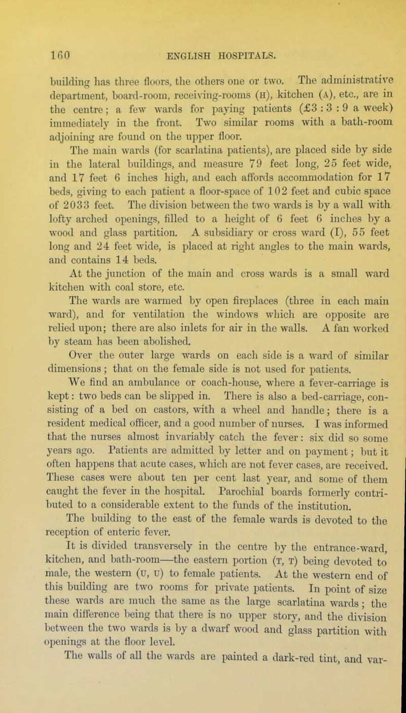 buildingr has three floors, the others one or two. The administrative department, board-room, receiving-rooms (h), kitchen (a), etc., are in the centre; a few wards for paying patients (£3 : 3 : 9 a week) immediately in the front. Two similar rooms with a bath-room adjoining are found on the upper floor. The main wards (for scarlatina patients), are placed side by side in the lateral buildings, and measure 79 feet long, 25 feet wide, and 17 feet 6 inches high, and each affords accommodation for 17 beds, giving to each patient a floor-space of 102 feet and cubic space of 2033 feet. The division between the two wards is by a wall with lofty arched openings, filled to a height of 6 feet 6 inches by a wood and glass partition. A subsidiary or cross ward (I), 55 feet long and 24 feet wide, is placed at right angles to the main wards, and contains 14 beds. At the junction of the main and cross wards is a small ward kitchen with coal store, etc. The wards are warmed by open fireplaces (three in each main ward), and for ventilation the windows which are opposite are relied upon; there are also inlets for air in the walls. A fan worked by steam has been abolished. Over the outer large wards on each side is a ward of similar dimensions; that on the female side is not used for patients. We find an ambulance or coach-house, where a fever-carriage is kept: two beds can be slipped in. There is also a bed-carriage, con- sisting of a bed on castors, with a wheel and handle; there is a resident medical officer, and a good number of nurses. I was informed that the nurses almost invariably catch the fever: six did so some years ago. Patients are admitted by letter and on payment; but it often happens that acute cases, which are not fever cases, are received. These cases were about ten per cent last year, and some of them caught the fever in the hospital. Parochial boards formerly contri- buted to a considerable extent to the funds of the institution. The building to the east of the female wards is devoted to the reception of enteric fever. It is divided transversely in the centre by the entrance-ward, kitchen, and bath-room—the eastern portion (t, t) being devoted to male, the western (u, u) to female patients. At the western end of this building are two rooms for private patients. In point of size these wards are much the same as the large scarlatina wards; the main difference being that there is no upper story, and the division between the two wards is by a dwarf wood and glass partition with openings at the floor level. The walls of all the wards are painted a dark-red tint, and var-