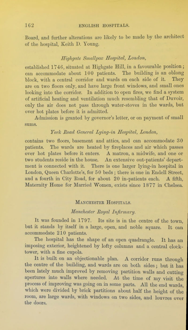 Board, and further alterations are likely to be made by the architect of the hospital, Keith D. Young. Highgate Smallpox Hospital, London, established 1746, situated at Highgate Hill, in a favourable position; can accommodate about 100 patients. The building is an oblong block, with a central corridor and wards on each side of it. They are on two floors only, and have large front windows, and small ones looking into the corridor. In addition to open fires, we find a system of artificial heating and ventilation much resembling that of Duvoir, only the air does not pass through water-stoves in the wards, but over hot plates before it is admitted. Admission is granted by governor's letter, or on payment of small sums. York Road General Lying-in Hospital, London, contains two floors, basement and attics, and can accommodate 30 patients. The wards are heated by fireplaces and air which passes over hot plates before it enters. A matron, a midwife, and one or two students reside in the house. An extensive out-patients' depart- ment is connected with it. There is one larger lying-in hospital in London, Queen Charlotte's, for 5 0 beds ; there is one in Endell Street, and a fourth in City Road, for about 20 in-patients each. A fifth, Maternity Home for Married Women, exists since 1877 in Chelsea. Manchester Hospitals. Manchester Royal Infirmary. It was founded in 1797. Its site is in the centre of the town, but it stands by itself in a large, open, and noble square. It can accommodate 210 patients. The hospital has the shape of an open quadrangle. It has an imposing exterior, heightened by lofty columns and a central clotk- tower, with a fine cupola. It is built on an objectionable plan. A corridor runs through the centre of the building, and wards are on both sides; but it has been lately much improved by removing partition walls and cutting apertures into walls where needed. At the time of my visit the process of improving was going on in some parts. All the end wards, which were divided by brick partitions about half the height of the room, are large wards, with windows on two sides, and louvres over the doors.