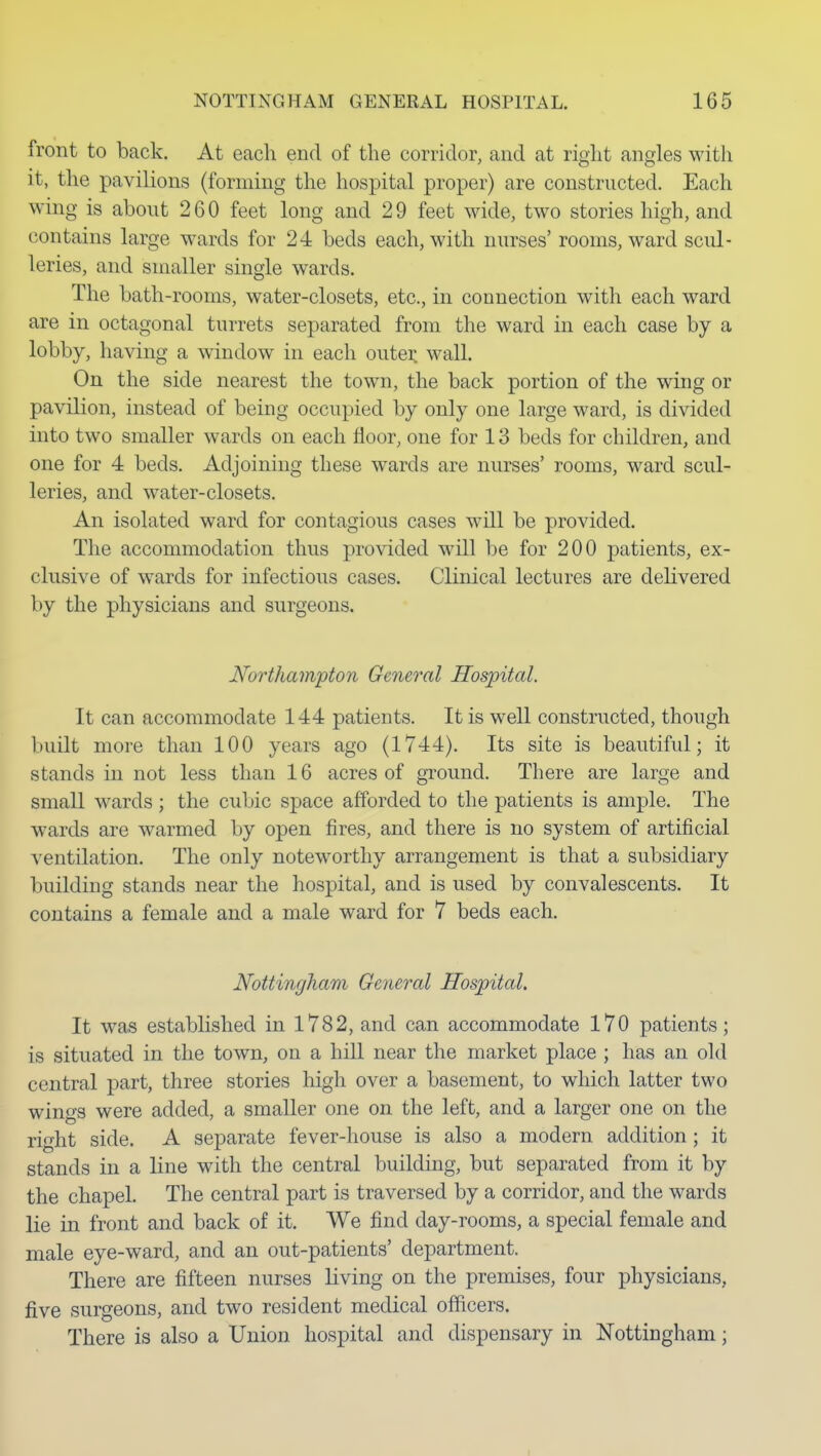 front to back. At each end of the corridor, and at right angles with it, the pavilions (forming the hospital proper) are constructed. Each wing is about 260 feet long and 29 feet wide, two stories high, and contains large wards for 24 beds each, with nurses' rooms, ward scul- leries, and smaller single wards. The bath-rooms, water-closets, etc., in connection with each ward are in octagonal turrets separated from the ward in each case by a lobby, having a window in each outei: wall. On the side nearest the town, the back portion of the wing or pavilion, instead of being occupied by only one large ward, is divided into two smaller wards on each floor, one for 13 beds for children, and one for 4 beds. Adjoining these wards are nurses' rooms, ward scul- leries, and water-closets. An isolated ward for contagious cases will be provided. The accommodation thus provided will be for 200 patients, ex- clusive of wards for infections cases. Clinical lectures are dehvered by the physicians and surgeons. Northampton General Hospital. It can accommodate 144 patients. It is well constructed, though built more than 100 years ago (1744). Its site is beautiful; it stands in not less than 16 acres of gTound. There are large and small wards; the cubic space afforded to the patients is ample. The wards are warmed by open fires, and there is no system of artificial ventilation. The only noteworthy arrangement is that a subsidiary building stands near the hospital, and is used by convalescents. It contains a female and a male ward for 7 beds each. Nottingham General Hospital, It w^as established in 1782, and can accommodate 170 patients; is situated in the town, on a hill near the market place ; has an old central part, three stories high over a basement, to which latter two wings were added, a smaller one on the left, and a larger one on the right side. A separate fever-house is also a modern addition; it stands in a line with the central building, but separated from it by the chapel. The central part is traversed by a corridor, and the wards lie in front and back of it. We find day-rooms, a special female and male eye-ward, and an out-patients' department. There are fifteen nurses living on the premises, four physicians, five surgeons, and two resident medical officers. There is also a Union hospital and dispensary in Nottingham;