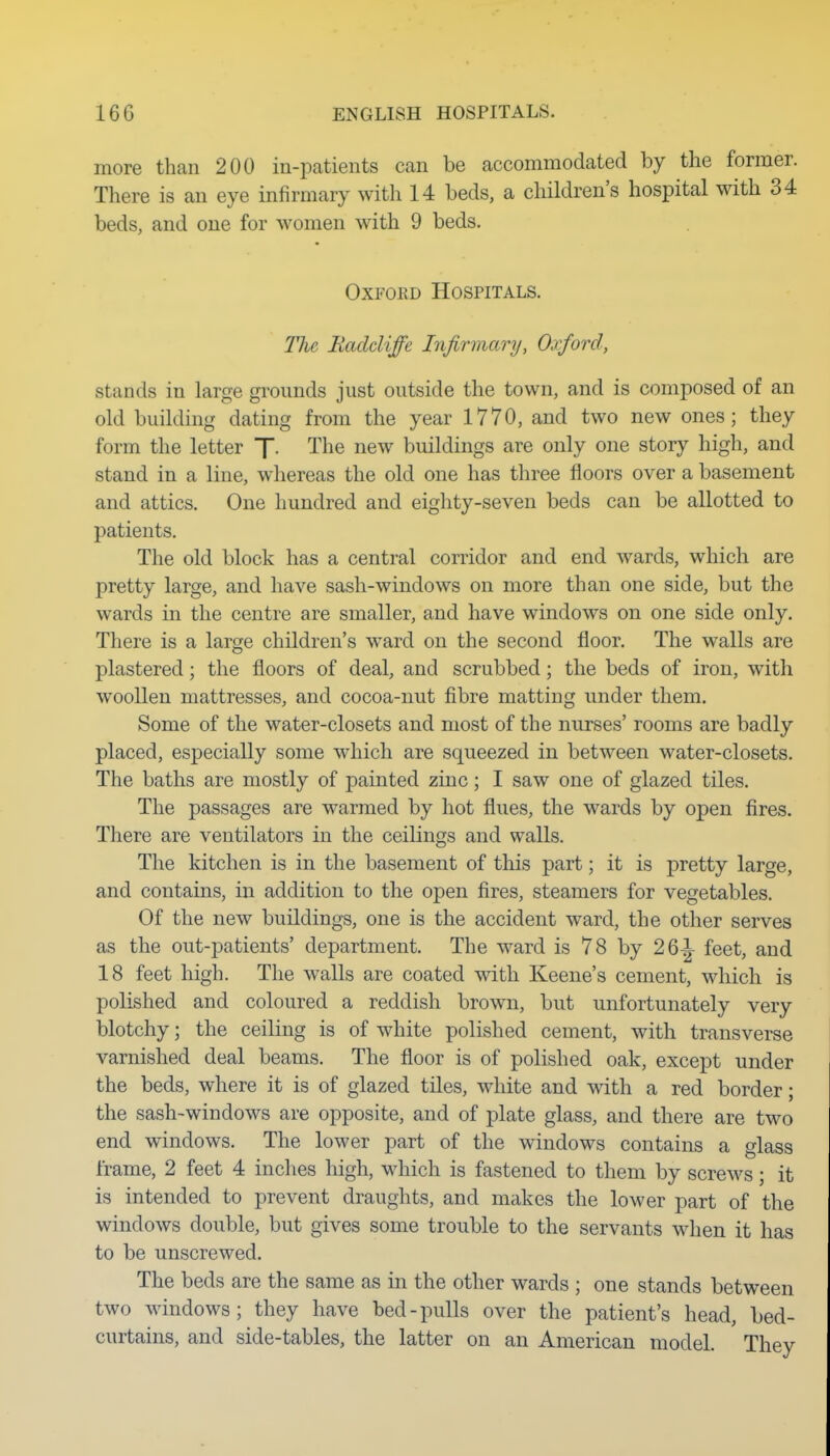more than 200 in-patients can be accommodated by the former. There is an eye infirmary with 14 beds, a children's hospital with 34 beds, and one for women with 9 beds. OxFOKD Hospitals. The Radcliffe Infirmary, Oxford, stands in large grounds just outside the town, and is composed of an old building dating from the year 1770, and two new ones; they form the letter f. The new buildings are only one story high, and stand in a line, whereas the old one has three floors over a basement and attics. One hundred and eighty-seven beds can be allotted to patients. The old block has a central corridor and end wards, which are pretty large, and have sash-windows on more than one side, but the wards in the centre are smaller, and have windows on one side only. There is a large children's ward on the second floor. The walls are plastered; the floors of deal, and scrubbed; the beds of iron, with woollen mattresses, and cocoa-nut fibre matting under them. Some of the water-closets and most of the nurses' rooms are badly placed, especially some which are squeezed in between water-closets. The baths are mostly of painted zinc ; I saw one of glazed tiles. The passages are warmed by hot flues, the wards by open fires. There are ventilators in the ceilings and walls. The kitchen is in the basement of this part; it is pretty large, and contains, in addition to the open fires, steamers for vegetables. Of the new buildings, one is the accident ward, the other serves as the out-patients' department. The ward is 78 by 26^ feet, and 18 feet high. The walls are coated with Keene's cement, which is polished and coloured a reddish brown, but unfortunately very blotchy; the ceiling is of white polished cement, with transverse varnished deal beams. The floor is of polished oak, except under the beds, where it is of glazed tiles, white and with a red border; the sash-windows are opposite, and of plate glass, and there are two end windows. The lower part of the windows contains a glass frame, 2 feet 4 inches high, which is fastened to them by screws; it is intended to prevent draughts, and makes the lower part of the windows double, but gives some trouble to the servants when it has to be unscrewed. The beds are the same as in the other wards ; one stands between two windows; they have bed-pulls over the patient's head, bed- curtains, and side-tables, the latter on an American model. They