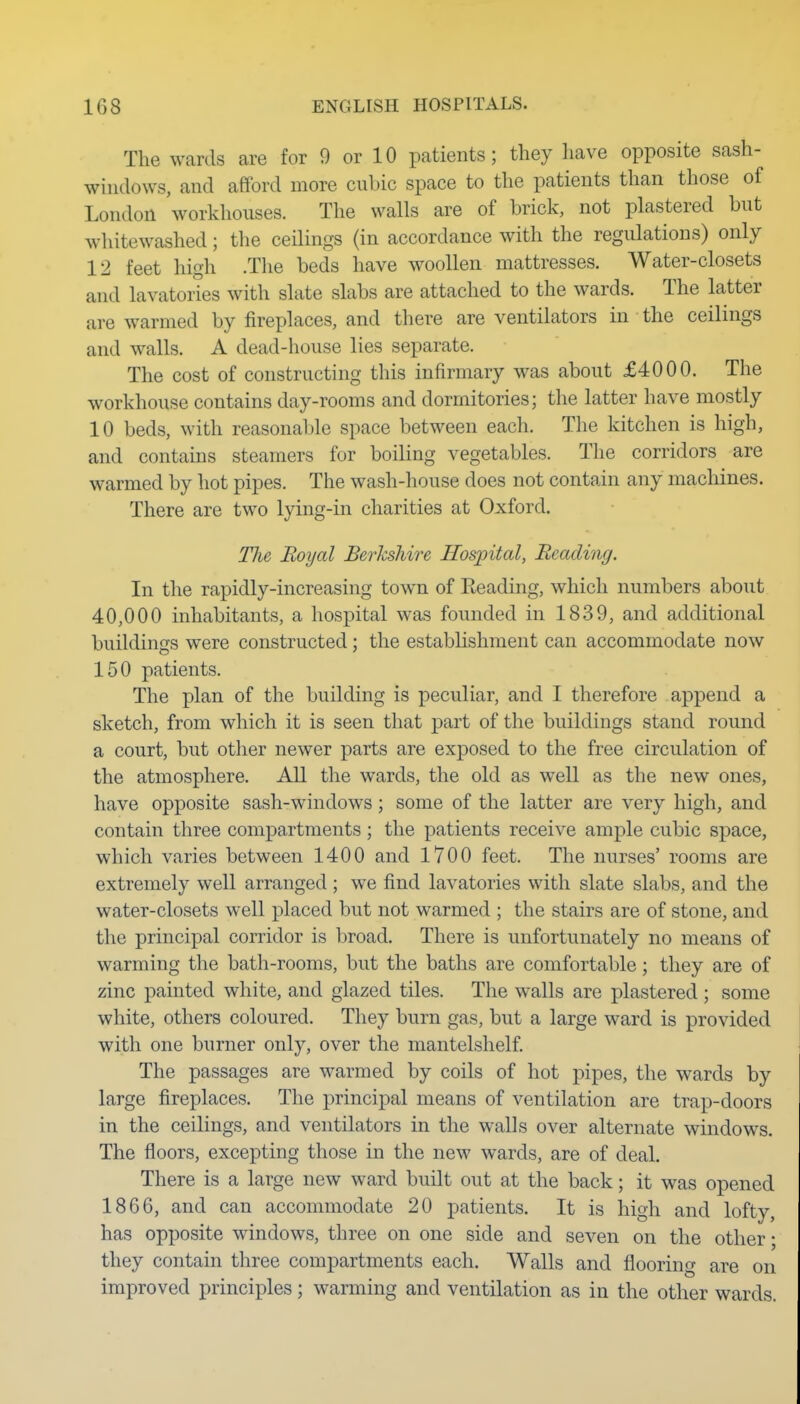 The wards are for 9 or 10 patients; they have opposite sash- windows, and afford more cubic space to the patients than those of London workhouses. The walls are of brick, not plastered but whitewashed; the ceilings (in accordance with the regulations) only 12 feet high .The beds have woollen mattresses. Water-closets and lavatories with slate slabs are attached to the wards. The latter are warmed by fireplaces, and there are ventilators in the ceilings and walls. A dead-house lies separate. The cost of constructing this infirmary was about £4000. The workhouse contains day-rooms and dormitories; the latter have mostly 10 beds, with reasonable space between each. The kitchen is high, and contains steamers for boiling vegetables. The corridors are warmed by hot pipes. The wash-house does not contain any machines. There are two lying-in charities at Oxford. Tlie Royal Berkshire Hospital, Beading. In the rapidly-increasing town of Eeading, which numbers about 40,000 inhabitants, a hospital was founded in 1839, and additional buildings were constructed; the estabhshment can accommodate now 150 patients. The plan of the building is peculiar, and I therefore append a sketch, from which it is seen that part of the buildings stand round a court, but other newer parts are exposed to the free circulation of the atmosphere. All the wards, the old as well as the new ones, have opposite sash-windows; some of the latter are very high, and contain three compartments; the patients receive ample cubic space, which varies between 1400 and 1700 feet. The nurses' rooms are extremely well arranged ; we find lavatories with slate slabs, and the water-closets well placed but not warmed ; the stairs are of stone, and tlie principal corridor is broad. There is unfortunately no means of warming the bath-rooms, but the baths are comfortable; they are of zinc painted white, and glazed tiles. The walls are plastered ; some white, others coloured. They burn gas, but a large ward is provided with one burner only, over the mantelshelf The passages are warmed by coils of hot pipes, the wards by large fireplaces. The principal means of ventilation are trap-doors in the ceilings, and ventilators in the walls over alternate windows. The floors, excepting those in the new wards, are of deal. There is a large new ward built out at the back; it was opened 1866, and can accommodate 20 patients. It is high and lofty, has opposite windows, three on one side and seven on the other; they contain three compartments each. Walls and flooring are on improved principles; warming and ventilation as in the other wards.