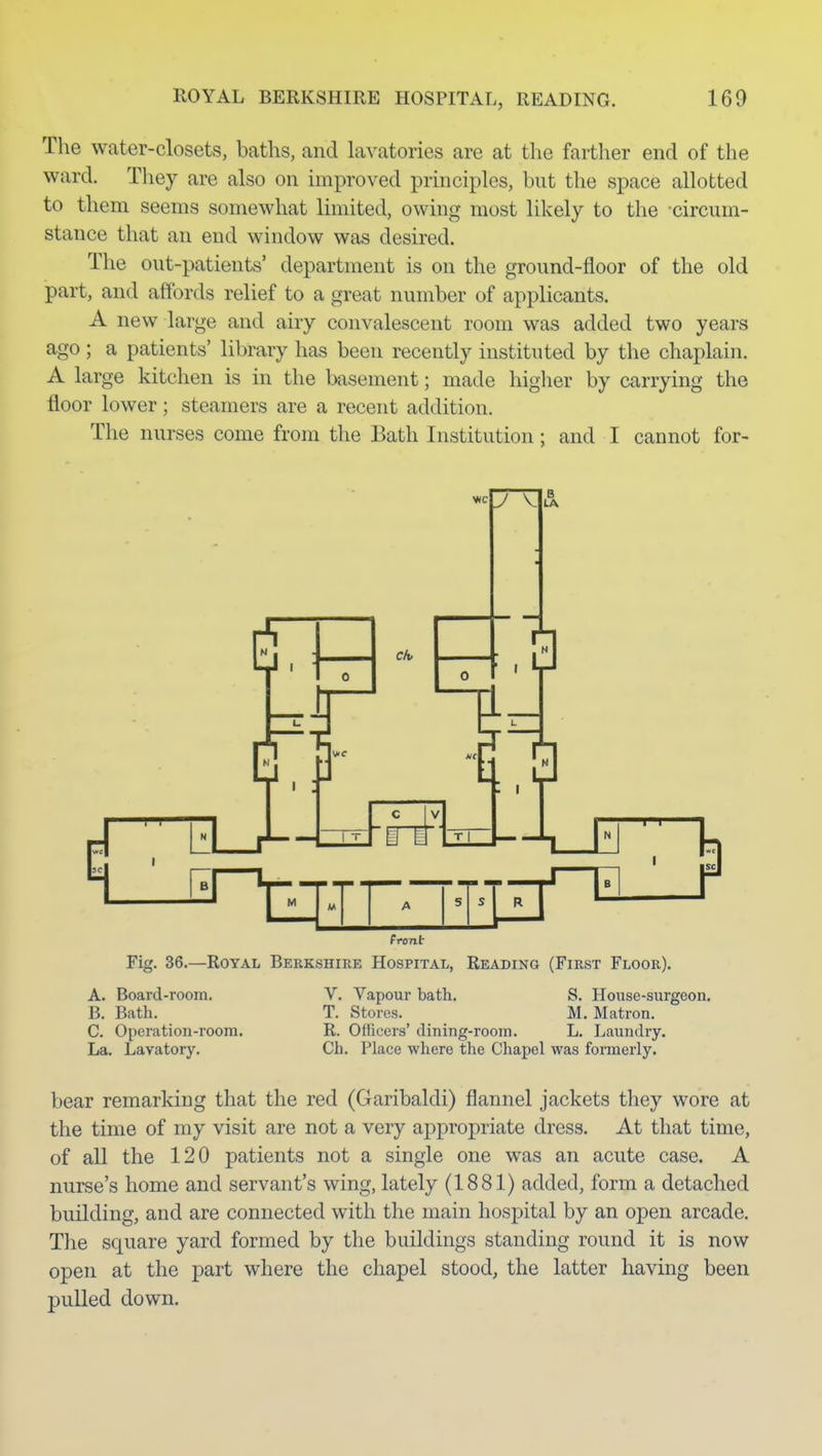 KOYAL BERKSHIRE HOSPITAL, READING. 160 The water-closets, baths, and lavatories are at the farther end of the ward. They are also on improved principles, but the space allotted to them seems somewhat limited, owing most likely to the circum- stance that an end window was desired. The out-patients' department is on the ground-floor of the old part, and affords relief to a great number of applicants. A new large and airy convalescent room was added two years ago ; a patients' library has been recently instituted by the chaplain. A large kitchen is in the basement; made higher by carrying the floor lower; steamers are a recent addition. The nurses come from the Bath Institution; and I cannot for- front Fig. 36.—Royal Berkshire Hospital, Reading (First Floor). A. Board-room. B. Bath. C. Operation-room. La. Lavatory. V. Vapour bath, S. House-surgeon. T. Stores. M. Matron. R. Officers' dining-room. L. Laundry. Ch. Place where the Chapel was formerly. bear remarking that the red (Garibaldi) flannel jackets they wore at the time of my visit are not a very appropriate dress. At that time, of all the 120 patients not a single one was an acute case. A nurse's home and servant's wing, lately (1881) added, form a detached building, and are connected with the main hospital by an open arcade. The square yard formed by the buildings standing round it is now open at the part where the chapel stood, the latter having been pulled down.