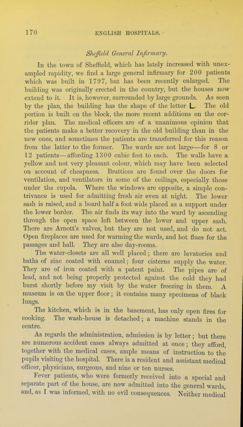 Sheffield General Infirmary. In the town of Sheffield, which has lately increased with unex- ampled rapidity, we find a large general infirmary for 200 patients which was built in 1797, but has been recently enlarged. The building was originally erected in the country, but the houses now extend to it. It is, however, surrounded by large grounds. As seen by the plan, the building has the shape of the letter L- The old portion is built on the block, the more recent additions on the cor- ridor plan. The medical officers are of a unanimous opinion that the patients make a better recovery in the old building than in the new ones, and sometimes the patients are transferred for this reason from the latter to the former. The wards are not large—for 8 or 12 patients—affording 1300 cubic feet to each. The walls have a yellow and not very pleasant colour, which may have been selected on account of cheapness. Brattices are found over the doors for ventilation, and ventilators in some of the ceilings, especially those under the cupola. Where the windows are opposite, a simple con- trivance is used for admitting fresh air even at night. The lower sash is raised, and a board half a foot wide placed as a support under the lower border. The air finds its way into the ward by ascending through the open space left between the lower and upper sash. There are Arnott's valves, but they are not used, and do not act. Open firej)laces are used for warming the wards, and hot flues for the passages and hall. They are also day-rooms. The water-closets are aU well placed; there are lavatories and baths of zinc coated with enamel; four cisterns supply the water. They are of iron coated with a patent paint. The pipes are of lead, and not being properly protected against the cold they had burst shortly before my visit by the water freezing in them. A museum is on the upper flpor; it contains many specimens of black lungs. The kitchen, which is in the basement, has only open tires for cooking. The wash-house is detached; a machine stands in the centre. As regards the administration, admission is by letter; but there are numerous accident cases always admitted at once; they afford, together with the medical cases, ample means of instruction to the pupils visiting the hospital. There is a resident and assistant medical officer, physicians, surgeons, and nine or ten nurses. Fever patients, who were formerly received into a special and separate part of the house, are now admitted into the general wards, and, as I was informed, with no evil consequences. Neither medical