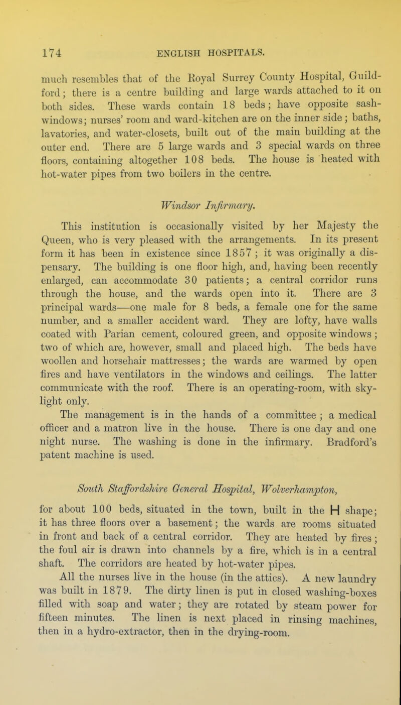 much resembles that of the Royal Surrey County Hospital, Guild- ford ; there is a centre building and large wards attached to it on both sides. These wards contain 18 beds; have opposite sash- windows; nurses' room and ward-kitchen are on the inner side ; baths, lavatories, and water-closets, built out of the main building at the outer end. There are 5 large wards and 3 special wards on three floors, containing altogether 108 beds. The house is heated with hot-water pipes from two boilers in the centre. Windsor Infirmary. This institution is occasionally visited by her Majesty the Queen, who is very pleased with the arrangements. In its present form it has been in existence since 1857 ; it was originally a dis- pensary. The building is one floor high, and, having been recently enlarged, can accommodate 3 0 patients; a central corridor runs through the house, and the wards open into it. There are 3 principal wards—one male for 8 beds, a female one for the same number, and a smaller accident ward. They are lofty, have walls coated with Parian cement, coloured green, and opposite windows ; two of which are, however, small and placed high. The beds have woollen and horsehair mattresses; the wards are warmed by open fires and have ventilators in the windows and ceilings. The latter communicate with the roof. There is an operating-room, with sky- light only. The management is in the hands of a committee ; a medical officer and a matron live in the house. There is one day and one night nurse. The washing is done in the infirmary. Bradford's patent machine is used. South Staffordshire General Hospital, Wolverhampton, for about 100 beds, situated in the town, built in the H shape; it has three floors over a basement; the wards are rooms situated in front and back of a central corridor. They are heated by fires ; the foul air is drawn into channels by a fire, M^hich is in a central shaft. The corridors are heated by hot-water pipes. All the nurses live in the house (in the attics). A new laundry was built in 1879. The dirty linen is put in closed washing-boxes filled with soap and water; they are rotated by steam power for fifteen minutes. The linen is next placed in rinsing machines, then in a hydro-extractor, then in the drying-room.