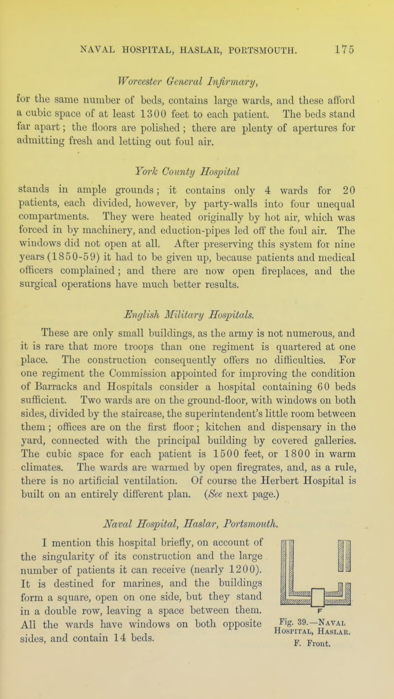 Worcester General Infirmary, for the same number of beds, contains large wards, and these afford a cubic space of at least 1300 feet to each patient. The beds stand far apart; the floors are polished ; there are plenty of apertures for admitting fresh and letting out foul air. Yo7'k County Hospital stands in ample grounds; it contains only 4 wards for 20 patients, each divided, however, by party-walls into four unequal compartments. They were heated originally by hot air, which was forced in by machinery, and eduction-pipes led off the foul air. The windows did not open at all. After preserving this system for nine years (1850-59) it had to be given up, because patients and medical officers complained; and there are now open fireplaces, and the surgical operations have much better results. English Military Hospitals. These are only small buildings, as the army is not numerous, and it is rare that more troops than one regiment is quartered at one place. The construction consequently offers no difficulties. Tor one regiment the Commission appointed for improving the condition of Barracks and Hospitals consider a hospital containing 60 beds sufficient. Two wards are on the ground-floor, with windows on both sides, divided by the staircase, the superintendent's little room between them; offices are on the first floor; kitchen and dispensary in the yard, connected with the principal building by covered galleries. The cubic space for each patient is 1500 feet, or 1800 in warm climates. The wards are warmed by open firegrates, and, as a rule, there is no artificial ventilation. Of course the Herbert Hospital is built on an entirely different plan. {See next page.) Naval Hospital, Haslar, Portsmouth. I mention this hospital briefly, on account of the singularity of its construction and the large number of patients it can receive (nearly 1200). It is destined for marines, and the buildings form a square, open on one side, but they stand in a double row, leaving a space between them. All the wards have windows on both opposite sides, and contain 14 beds. Fig. 39.—Naval Hospital, Haslae. F. Front.
