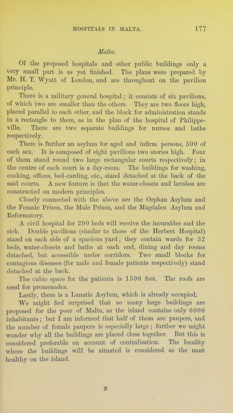 Malta. Of the proposed hospitals and other public buildings only a very small part is as yet finished. The plans were prepared by Mr. H. T. Wyatt of London, and are throughout on the pavilion principle. There is a military general hospital; it consists of six pavilions, of which two are smaller than the others. They are two floors high, placed parallel to each otlier, and the block for administration stands in a rectangle to them, as in the plan of the hospital of Philippe- ville. There are two separate buildings for nurses and baths respectively. There is further an asylum for aged and infirm persons, 500 of each sex. It is composed of eight pavilions two stories high. Four of them stand round two large rectangular courts respectively; in the centre of each court is a day-room. The buildings for washing, cooking, offices, bed-carding, etc., stand detached at the back of the said courts. A new feature is that the water-closets and lavabos are constructed on modern principles. Closely connected with the above are the Orphan Asylum and the Female Prison, the Male Prison, and the Magdalen Asylum and Eeformatory. A civil hospital for 290 beds will receive the incurables and the sick. Double pavilions (similar to those of the Herbert Hospital) stand on each side of a spacious yard; they contain wards for 3 2 beds, water-closets and baths at each end, dining and day rooms detached, but accessible under corridors. Two small blocks for contagious diseases (for male and female patients respectively) stand detached at the back. The cubic space for the patients is 1500 feet. The roofs are used for promenades. Lastly, there is a Lunatic Asylum, which is already occupied. We might feel surprised that so many large buildings are proposed for the poor of Malta, as the island contains only 6000 inhabitants; but I am informed that half of them are paupers, and the number of female paupers is especially large; further we might wonder why all the buildings are placed close together. But this is considered preferable on account of centralisation. The locality where the buildings will be situated is considered as the most healthy on the island. N