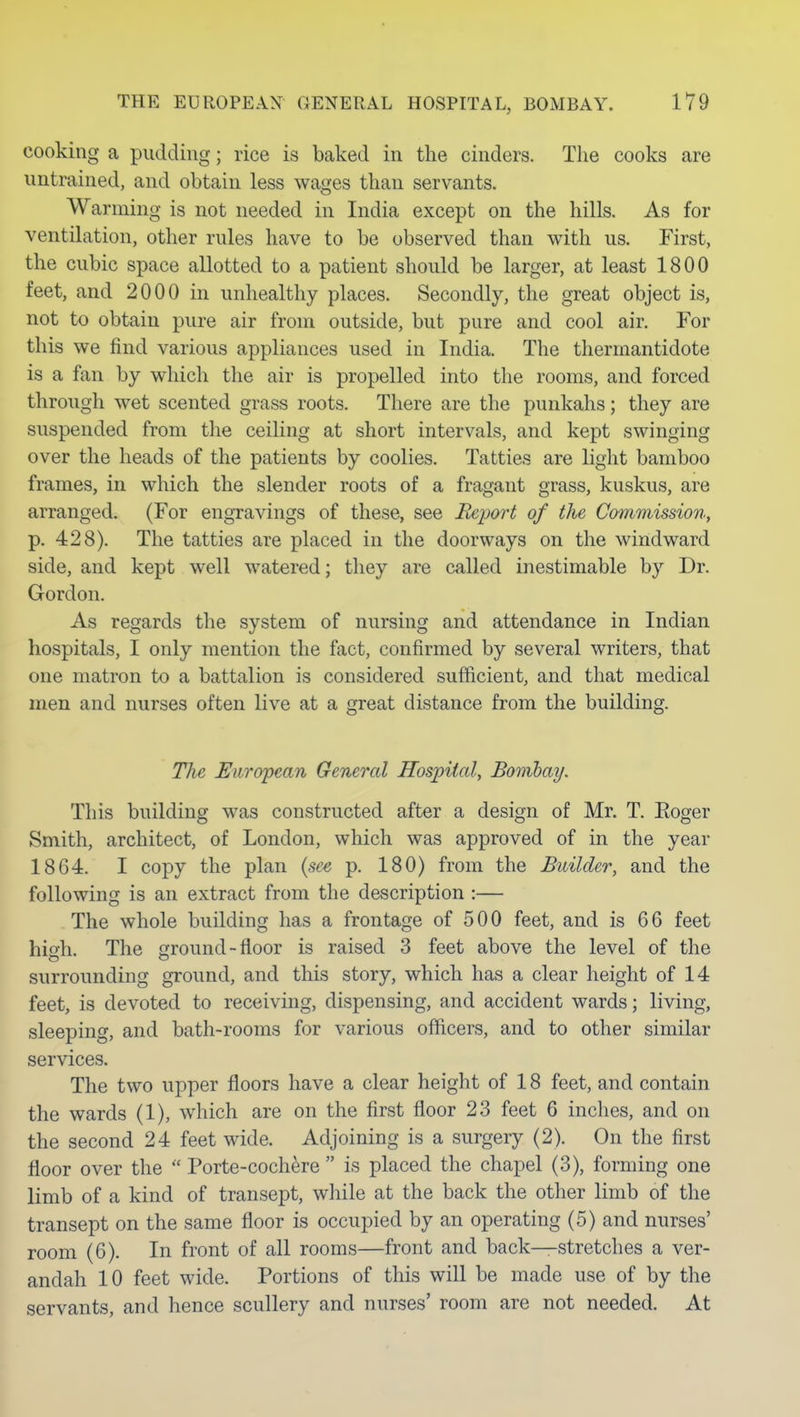 cooking a pudding; rice is baked in the cinders. The cooks are untrained, and obtain less wages than servants. Warming is not needed in India except on the hills. As for ventilation, other rules have to be observed than with us. First, the cubic space allotted to a patient should be larger, at least 1800 feet, and 2000 in unhealthy places. Secondly, the great object is, not to obtain pure air from outside, but pure and cool air. For this we find various appliances used in India. The thermantidote is a fan by which the air is propelled into the rooms, and forced through wet scented grass roots. There are the punkahs; they are suspended from the ceiling at short intervals, and kept swinging over the heads of the patients by coolies. Tatties are light bamboo frames, in which the slender roots of a fragant grass, kuskus, are arranged. (For engravings of these, see Report of the Commission, p. 428). The tatties are placed in the doorways on the windward side, and kept well watered; they are called inestimable by Dr. Gordon. As regards the system of nursing and attendance in Indian hospitals, I only mention the fact, confirmed by several writers, that one matron to a battalion is considered sufficient, and that medical men and nurses often live at a great distance from the building. The European General Hospital, Boiiibay. This building was constructed after a design of Mr. T, Eoger Smith, architect, of London, which was approved of in the year 1864. I copy the plan {se^ p. 180) from the Builder, and the following is an extract from the description :— The whole building has a frontage of 500 feet, and is 66 feet hisfh. The ground-floor is raised 3 feet above the level of the surrounding ground, and this story, which has a clear height of 14 feet, is devoted to receiving, dispensing, and accident wards; living, sleeping, and bath-rooms for various officers, and to other similar services. The two upper floors have a clear height of 18 feet, and contain the wards (1), which are on the first floor 23 feet 6 inches, and on the second 24 feet wide. Adjoining is a surgery (2). On the first floor over the  Porte-cochere  is placed the chapel (3), forming one limb of a kind of transept, while at the back the other limb of the transept on the same floor is occupied by an operating (5) and nurses' room (6). In front of all rooms—front and back—stretches a ver- andah 10 feet wide. Portions of this will be made use of by the servants, and hence scullery and nurses' room are not needed. At