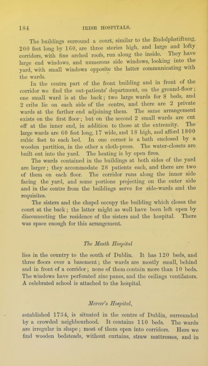 The buildings surround a court, similar to the Eudolphstiftung, 200 feet long by 160, are three stories high, and large and lofty corridors, with fine arched roofs, run along the inside. They have large end windows, and numerous side windows, looking into the yard, with small windows opposite the latter communicating with the wards. In the centre part of the front building and in front of the corridor we find the out-patients' department, on the ground-floor; one small ward is at the back; two large wards for 8 beds, and 2 cribs lie on each side of the centre, and there are 2 private wards at the farther end adjoining them. The same arrangement exists on the first floor; but on the second 2 small wards are cut off at the inner end, in addition to those at the extremity. The ' large wards are 60 feet long, 17 wide, and 18 high, and afford 1800 cubic feet to each bed. In one corner is a bath enclosed by a wooden partition, in the other a cloth-press. The water-closets are built out into the yard. The heating is by open fires. The wards contained in the buildings at both sides of the yard are larger; they accommodate 28 patients each, and there are two of them on each floor. The corridor runs along the inner side facing the yard, and some portions projecting on the outer side and in the centre from the buildings serve for side-wards and the requisites. The sisters and the chapel occupy the building which closes the court at the back; the latter might as well have been left open by disconnecting the residence of the sisters and the hospital. There was space enough for this arrangement. The Meath Hosintal lies in the country to the south of Dublin. It has 120 beds, and three floors over a basement; the wards are mostly small, behind and in front of a corridor ; none of them contain more than 10 beds. The windows have perforated zinc panes, and the ceilings ventilators. A celebrated school is attached to the hospital. Mercer's Hospital, established 1734, is situated in the centre of Dublin, surrounded by a crowded neighbourhood. It contains 110 beds. The wards are irregular in shape; most of them open into corridors. Here we find wooden bedsteads, without curtains, straw mattresses, and in