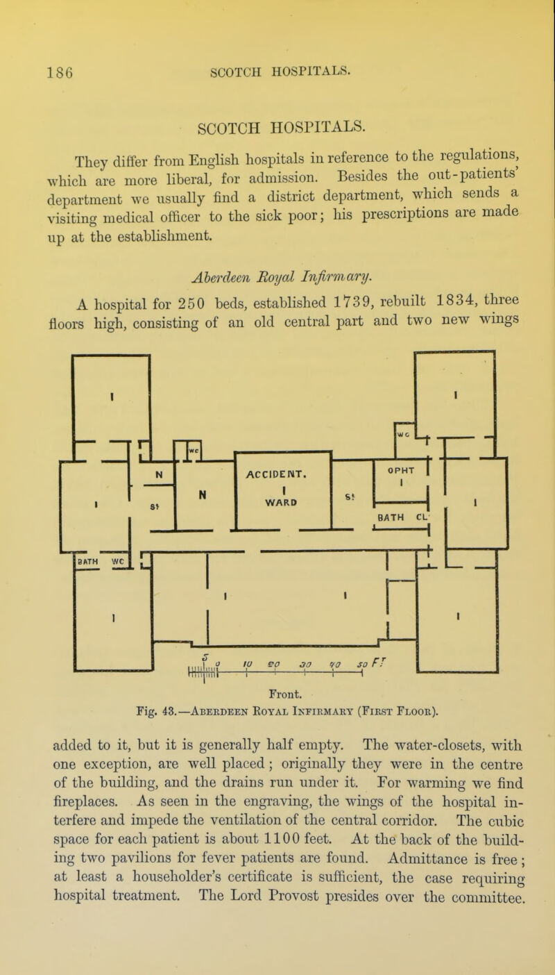 SCOTCH HOSPITALS. They differ from English hospitals in reference to the regulations, which are more liberal, for admission. Besides the out-patients' department we usually find a district department, which sends a visiting medical ofdcer to the sick poor; his prescriptions are made up at the establishment. Aberdeen Royal Infirmary. A hospital for 250 beds, established 1739, rebuilt 1834, three floors high, consisting of an old central part and two new wings Front. Fig. 43.—Aberdeen Royal Infirmary (First Floor). added to it, but it is generally half empty. The water-closets, with one exception, are well placed; originally they were in the centre of the building, and the drains run under it. For warming we find fireplaces. As seen in the engraving, the wings of the hospital in- terfere and impede the ventilation of the central corridor. The cubic space for each patient is about 1100 feet. At the back of the build- ing two pavilions for fever patients are found. Admittance is free; at least a householder's certificate is sufficient, the case requiring hospital treatment. The Lord Provost presides over the committee.