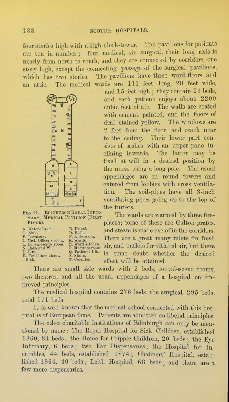 an four stories high with a high clock-tower. The pavilions for patients are ten in number ;—four medical, six surgical, their long axis is nearly from north to south, and they are connected by corridors, one story high, except the connecting passage of the surgical pavilions, which has two stories. The pavilions have three ward-floors and attic. The medical wards are 111 feet long, 28 feet wide, and 15 feet high ; they contain 21 beds, and each patient enjoys about 2200 cubic feet of air. The walls are coated with cement painted, and the floors of deal stained yellow. The windows are 2 feet from the floor, and reach near to the ceiling. Their lower part con- sists of sashes with an upper pane in- clining inwards. The latter may be fixed at will in a desired position by the nurse using a long pole. The usual appendages are in round towers and entered from lobbies with cross ventila- tion. The soil-pipes have all 3-inch ventilating pipes going up to the top of the turrets. The wards are warmed by three fire- places; some of these are Galton grates, and steam is made use of in the corridors. There are a great many inlets for fresh 9Q FT Fig. 44.—Edinburgh Royal Infir- mary, Medical Pavilion (First Floor). A. Water-closet. C. Sink. E. Lavatory, B. Urinal. D. Bath. F. Ante-room. K. Wards. I. Med. Officer's room. kSXanTw^c- aEre^So;. ^ir, and outlets for vitiated air, but there IS;^'is some doubt whether the desired t: Corridor. ^^^^^ ^^-^ attained. p. Lift. R. Foul linen shoot. Sink. There are small side wards with 2 beds, convalescent rooms, two theatres, and all the usual appendages of a hospital on im- proved principles. The medical hospital contains 276 beds, the surgical 295 beds, total 571 beds. It is well known that the medical school connected with this hos- pital is of European fame. Patients are admitted on liberal principles. The other charitable institutions of Edinburgh can only be men- tioned by name: The Koyal Hospital for Sick Children, established 1860, 84 beds; the Home for Cripple Children, 20 beds; the Eye Infirmary, 6 beds; two Ear Dispensaries; the Hospital for In- curables, 44 beds, established 1874; Chalmers' Hospital, estab- lished 1864, 40 beds; Leith Hospital, 68 beds; and there are a few more dispensaries.