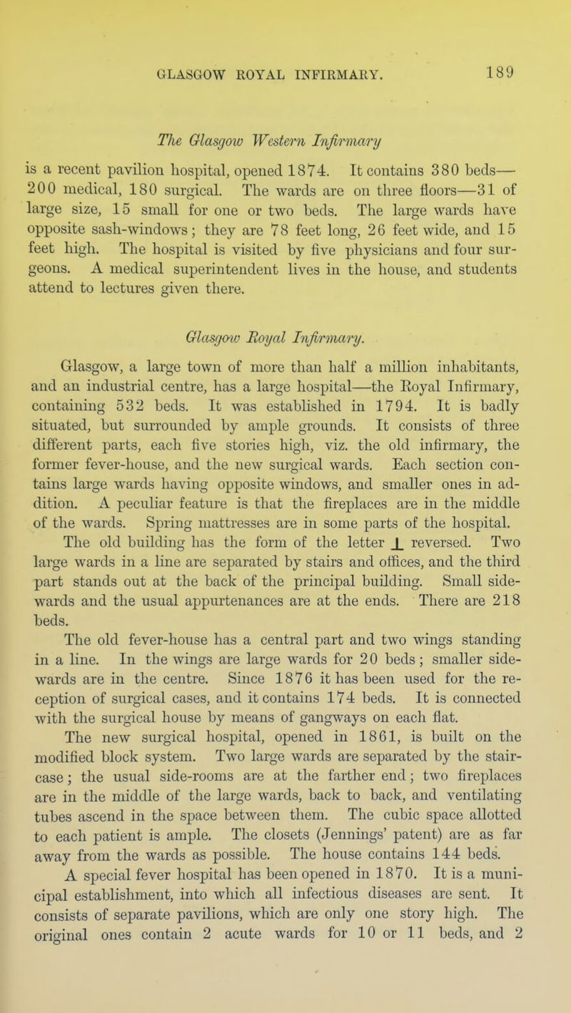 The Glasgow Western Infirmary is a recent pavilion hospital, opened 1874. It contains 380 beds— 200 medical, 180 surgical. The wards are on three floors—31 of large size, 15 small for one or two beds. The large wards have opposite sash-windows; they are 78 feet long, 26 feet wide, and 15 feet high. The hospital is visited by five physicians and four sur- geons. A medical superintendent lives in the house, and students attend to lectures given there. Glasgmv Royal Infirmary. Glasgow, a large town of more than half a million inhabitants, and an industrial centre, has a large hospital—the Eoyal Infirmary, containing 532 beds. It was established in 1794. It is badly situated, but surrounded by ample grounds. It consists of three different parts, each five stories high, viz. the old infirmary, the former fever-house, and the new surgical wards. Each section con- tains large wards having opposite windows, and smaller ones in ad- dition. A peculiar feature is that the fireplaces are in the middle of the wards. Spring mattresses are in some parts of the hospital. The old building has the form of the letter J_ reversed. Two large wards in a line are separated by stairs and offices, and the third part stands out at the back of the principal building. Small side- wards and the usual appurtenances are at the ends. There are 218 beds. The old fever-house has a central part and two wings standing in a line. In the wings are large wards for 2 0 beds ; smaller side- wards are in the centre. Since 1876 it has been used for the re- ception of surgical cases, and it contains 174 beds. It is connected with the surgical house by means of gangways on each flat. The new surgical hospital, opened in 1861, is built on the modified block system. Two large wards are separated by the stair- case ; the usual side-rooms are at the farther end; two fireplaces are in the middle of the large wards, back to back, and ventilating tubes ascend in the space between them. The cubic space allotted to each patient is ample. The closets (Jennings' patent) are as far away from the wards as possible. The house contains 144 beds. A special fever hospital has been opened in 1870. It is a muni- cipal establishment, into which all infectious diseases are sent. It consists of separate pavilions, which are only one story high. The orioinal ones contain 2 acute wards for 10 or 11 beds, and 2