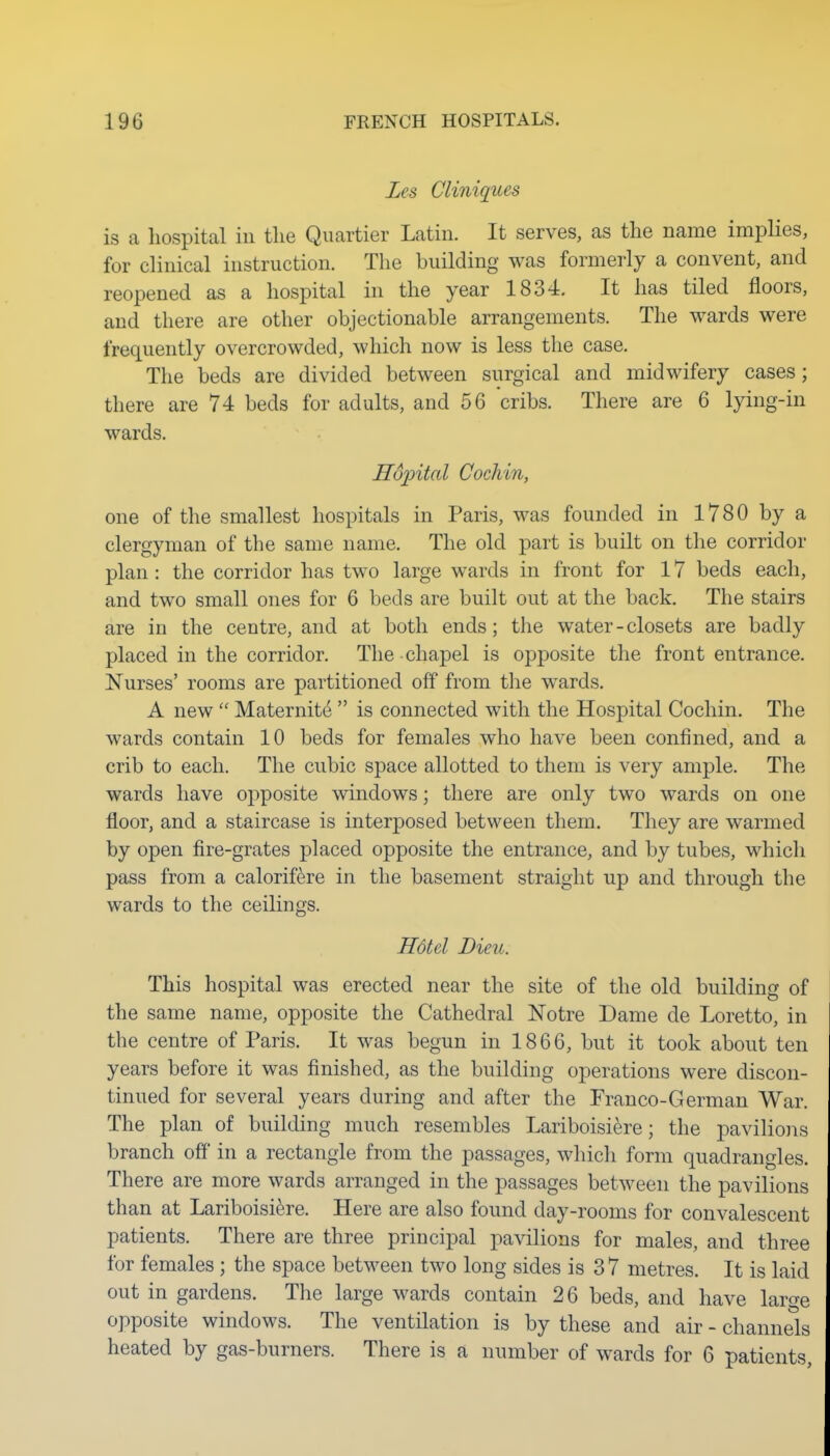 Les Cliniques is a hospital in the Quartier Latin. It serves, as the name implies, for clinical instruction. The building was formerly a convent, and reopened as a hospital in the year 1834. It has tiled floors, and there are other objectionable arrangements. The wards were frequently overcrowded, which now is less the case. The beds are divided between surgical and midwifery cases; there are 74 beds for adults, and 56 cribs. There are 6 lying-in wards. Hdjntal Cochin, one of the smallest hospitals in Paris, was founded in 1780 by a clergyman of the same name. The old part is built on the corridor plan: the corridor has two large wards in front for 17 beds each, and two small ones for 6 beds are built out at the back. The stairs are in the centre, and at both ends; the water-closets are badly placed in the corridor. The chapel is opposite the front entrance. Nurses' rooms are partitioned off from the wards. A new  Maternity  is connected with the Hospital Cochin. The wards contain 10 beds for females who have been confined, and a crib to each. The cubic space allotted to them is very ample. The wards have opposite windows; there are only two wards on one floor, and a staircase is interposed between them. They are warmed by open fire-grates placed opposite the entrance, and by tubes, which pass from a calorif^re in the basement straight up and through the wards to the ceilings. Hotel Dieu. This hospital was erected near the site of the old building of the same name, opposite the Cathedral Notre Dame de Loretto, in the centre of Paris. It was begun in 1866, but it took about ten years before it was finished, as the building operations were discon- tinued for several years during and after the Franco-German War. The plan of building much resembles Lariboisiere; the paviliois branch ofi in a rectangle from the passages, which form quadrangles. There are more wards arranged in the passages between the pavilions than at Lariboisiere. Here are also found day-rooms for convalescent patients. There are three principal pavilions for males, and three for females ; the space between two long sides is 37 metres. It is laid out in gardens. The large wards contain 26 beds, and have lar^e opposite windows. The ventilation is by these and air - channels heated by gas-burners. There is a number of wards for 6 patients.