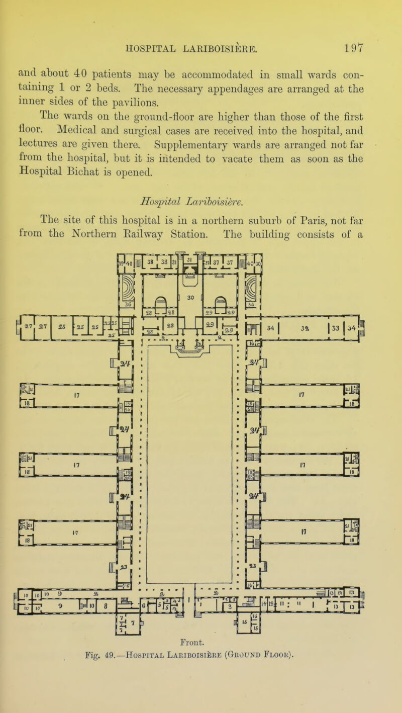 and about 40 patients may be accommodated in small wards con- taining 1 or 2 beds. The necessary appendages are arranged at the inner sides of the pavilions. The wards on the ground-floor are higher than those of the first floor. Medical and surgical cases are received into the hospital, and lectures are given there. Supplementary wards are arranged not far from the hospital, but it is intended to vacate them as soon as the Hospital Bichat is opened. Hospital Lariboisi^re. The site of this hospital is in a northern suburb of Paris, not far from the Northern Eailway Station. The building consists of a 28 Ail T37 |ffi{4O^30 i9 1 30 1 Pi 09 29 Front. Fig. 49.—Hospital LAPviBOisiiiRE (Ground Flook).