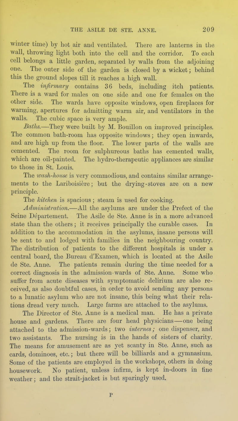 winter time) by hot air and ventilated. There are lanterns in the wall, throwing light both into the cell and the corridor. To each cell belongs a little garden, separated by walls from the adjoining one. The outer side of the garden is closed by a wicket; behind this the ground slopes till it reaches a high wall. The infirmary contains 36 beds, including itch patients. There is a ward for males on one side and one for females on the other side. The wards have opposite windows, open fireplaces for warming, apertures for admitting warm air, and ventilators in the walls. The cubic space is very ample. Baths.—They were built by M. Bouillon on improved principles. The common bath-room has opposite windows; they open inwards, and are high up from the floor. The lower parts of the walls are cemented. The room for sulphureous baths has cemented walls, which are oil-painted. The hydro-therapeutic appliances are similar to those in St. Louis. The laash-hoitse is very commodious, and contains similar arrange- ments to the Lariboisiere; but the drying - stoves are on a new principle. The kitchen is spacious; steam is used for cooking. Administration.—All the asylums are under the Prefect of the Seine Departement. The Asile de Ste. Anne is in a more advanced state than the others; it receives principally the curable cases. In addition to the accommodation in the asylums, insane persons will be sent to and lodged with families in the neighbouring country. The distribution of patients to the different hospitals is under a central board, the Bureau d'Examen, which is located at the Asile de Ste. Anne. The patients remain during the time needed for a correct diagnosis in the admission-wards of Ste. Anne. Some who suffer from acute diseases with symptomatic delirium are also re- ceived, as also doubtful cases, in order to avoid sending any persons to a lunatic asylum who are not insane, this being what their rela- tions dread very much. Large farms are attached to the asylums. The Director of Ste. Anne is a medical man. He has a private house and gardens. There are four head physicians—one being attached to the admission-wards; two ifUernes; one dispenser, and two assistants. The nursing is in the hands of sisters of charity. The means for amusement are as yet scanty in Ste. Anne, such as cards, dominoes, etc.; but there will be billiards and a gymnasium. Some of the patients are employed in the workshops, others in doing housework. No patient, unless infirm, is kept in-doors in fine weather; and the strait-jacket is but sparingly used. P