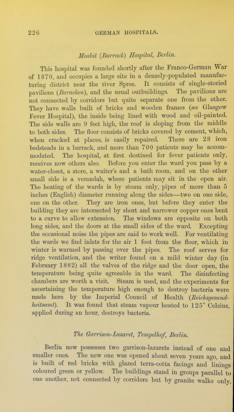 MoaUt {Barrack) Hospital, Berlin. This hospital was founded shortly after the Franco-German War of 1870, and occupies a large site in a densely-populated manufac- turing district near the river Spree. It consists of single-storied pavilions {Barackcn), and the usual outbuildings. The pavilions are not connected by corridors but quite separate one from the other. They have walls built of bricks and wooden frames {see Glasgow Fever Hospital), the inside being lined with wood and oil-painted. The side walls are 9 feet high, the roof is sloping from the middle to both sides. The floor consists of bricks covered by cement, which, when cracked at places, is easily repaired. There are 28 iron bedsteads in a barrack, and more than 700 patients may be accom- modated. The hospital, at first destined for fever patients only, receives now others also. Before you enter the ward you pass by a water-closet, a store, a waiter's and a bath room, and on the other small side is a verandah, where patients may sit in the open air. The heating of the wards is by steam only, pipes of more than 5 inches (English) diameter running along the sides—two on one side, one on the other. They are iron ones, but before they enter the building they are intersected by short and narrower copper ones bent to a curve to allow extension. The windows are opposite on both long sides, and the doors at the small sides of the ward. Excepting the occasional noise the pipes are said to work well. For ventilating the wards we find inlets for the air 1 foot from the floor, which in winter is warmed by passing over the pipes. The roof serves for ridge ventilation, and the writer found on a mild winter day (in February 1882) all the valves of the ridge and the door open, the temperature being quite agreeable in the ward. The disinfecting chambers are worth a visit. Steam is used, and the experiments for ascertaining the temperature high enough to destroy bacteria were made here by the Imperial Council of Health {Reichsgesund- heitsamt). It was found that steam vapour heated to 125° Celsius, applied during an hour, destroys bacteria. The Garrison-Lazaret, Temjpelhof, Berlin. Berlin now possesses two garrison-lazarets instead of one and smaller ones. The new one was opened about seven years ago. and is built of red bricks with glazed terra-cotta facings and linin(Ts coloured gTeen or yellow. The buildings stand in groups parallel to one another, not connected by corridors but by granite walks only.