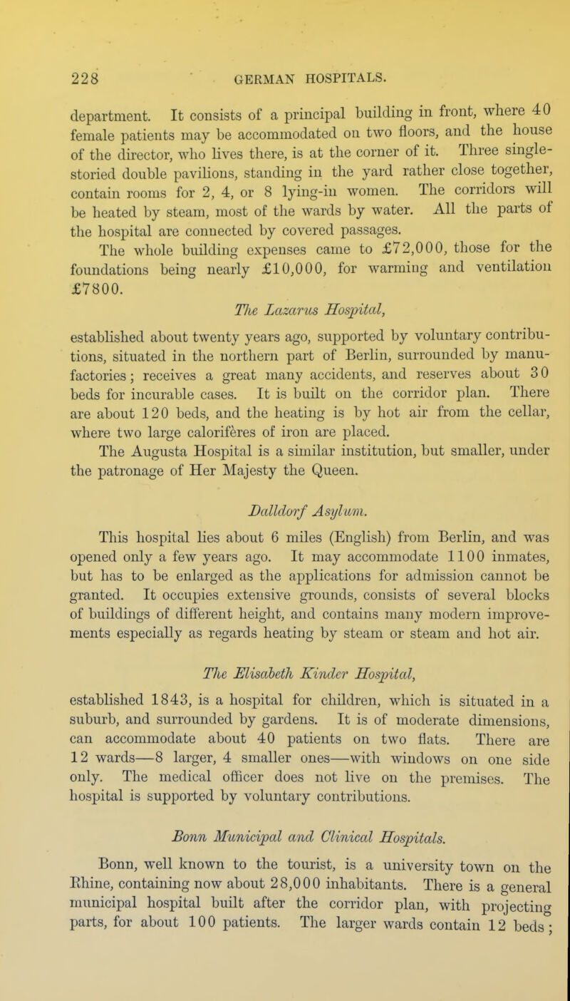 department. It consists of a principal building in front, where 40 female patients may be accommodated on two floors, and the house of the director, who Lives there, is at the corner of it. Three single- storied double pavilions, standing in the yard rather close together, contain rooms for 2, 4, or 8 lying-in women. The corridors will be heated by steam, most of the wards by water. All the parts of the hospital are connected by covered passages. The whole building expenses came to £72,000, those for the foundations being nearly £10,000, for warming and ventilation £7800. Tlie Lazarus Hospital, established about twenty years ago, supported by voluntary contribu- tions, situated in the northern part of Berlin, surrounded by manu- factories ; receives a great many accidents, and reserves about 3 0 beds for incurable cases. It is built on the corridor plan. There are about 120 beds, and the heating is by hot air from the cellar, where two large caloriferes of iron are placed. The Augusta Hospital is a similar institution, but smaller, under the patronage of Her Majesty the Queen. Balldorf Asylum. This hospital lies about 6 miles (English) from Berlin, and was opened only a few years ago. It may accommodate 1100 inmates, but has to be enlarged as the applications for admission cannot be granted. It occupies extensive grounds, consists of several blocks of buildings of different height, and contains many modern improve- ments especially as regards heating by steam or steam and hot air. The, Elisdbeth Kinder Hospital, established 1843, is a hospital for children, which is situated in a suburb, and surrounded by gardens. It is of moderate dimensions, can accommodate about 40 patients on two flats. There are 12 wards—8 larger, 4 smaller ones—with windows on one side only. The medical officer does not live on the premises. The hospital is supported by voluntary contributions. Bonn Municipal and Clinical Hospitals. Bonn, well known to the tourist, is a university town on the Ehine, containing now about 28,000 inhabitants. There is a general municipal hospital built after the corridor plan, with projecting parts, for about 100 patients. The larger wards contain 12 beds;