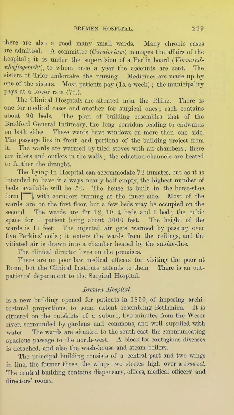 there are also a good many small wards. Many chronic cases are admitted. A committee {Curatorium) manages the affairs of the hospital; it is under the supervision of a Berlin board (Vormund- schaftsgcricht), to whom once a year the accounts are sent. The sisters of Trier undertake the nursing. Medicines are made up by one of the sisters. Most patients pay (Is. a week); the municipality pays at a lower rate (7d.). The Clinical Hospitals are situated near the Ehine. There is one for medical cases and another for surgical ones; each contains about 90 beds. The plan of building resembles that of the Bradford General Infirmary, the long corridors leading to endwards on both sides. These wards have windows on more than one side. The passage lies in front, and portions of the building project from it. The wards are warmed by tiled stoves with air-chambers; there are inlets and outlets in the walls ; the eduction-channels are heated to further the draught. The Lying-in Hospital can accommodate 72 inmates, but as it is intended to have it always nearly half empty, the highest number of beds available will be 50. The house is built in the horse-shoe form I j, with corridors running at the inner side. Most of the wards are on the first floor, but a few beds may be occupied on the second. The wards are for 12, 10, 4 beds and 1 bed; the cubic space for 1 patient being about 3000 feet. The height of the wards is 17 feet. The injected air gets warmed by passing over five Perkins' coils ; it enters the wards from the ceilings, and the vitiated air is drawn into a chamber heated by the smoke-flue. The clinical director lives on the premises. There are no poor law medical officers for visiting the poor at Bonn, but the Clinical Institute attends to them. There is an out- patients' department to the Surgical Hospital. Bremen Hospital is a new building opened for patients in 1850, of imposing archi- tectural proportions, to some extent resembling Bethanien. It is situated on the outskirts of a suburb, five minutes from the Weser river, surrounded by gardens and commons, and well supplied with water. The wards are situated to the south-east, the communicating spacious passage to the north-west. A block for contagious diseases is detached, and also the wash-house and steam-boilers. The principal building consists of a central part and two wings in Line, the former three, the wings two stories high over a sous-sol. The central building contains dispensary, offices, medical officers' and directors' rooms.