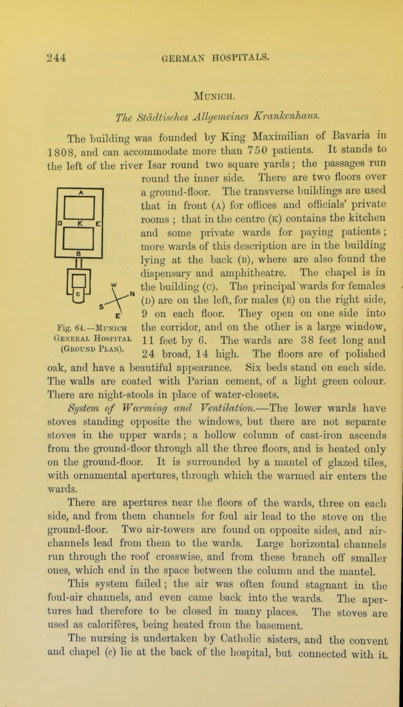 Munich. The Stddtisches Allgemeines Krankenhaus. The building was founded by King Maximilian of Bavaria in 1808, and can accommodate more than 750 patients. It stands to the left of the river Isar round two square yards; the passages run round the inner side. There are two floors over a ground-floor. The transverse buildings are used that in front (a) for offices and officials' private rooms ; that in the centre (k) contains the kitchen and some private wards for paying patients; more wards of this description are in the building yj ' lying at the back (b), where are also found the I p—11 dispensary and amphitheatre. The chapel is in LliJ \ building (c). The principal wards for females in s-^V^ (d) are on the left, for males (e) on the right side, t 9 on each floor. They open on one side into Fig. 64.—Munich the corridor, and on the other is a large window. General Hospital h feet by 6. The wards are 38 feet long and (Gkound Plan). 24 'broad, 14 high. The floors are of polished oak, and have a beautiful appearance. Six beds stand on each side. The walls are coated with Parian cement, of a light green colour. There are night-stools in place of water-closets. System of Warming and Ventilation.—The lower wards have stoves standing opposite the windows, but there are not separate stoves in the upper wards; a hollow column of cast-iron ascends from the ground-floor through all the three floors, and is heated only on the ground-floor. It is surrounded by a mantel of glazed tiles, with ornamental apertures, through which the warmed air enters the wards. There are apertures near the floors of the wards, three on each side, and from them channels for foul air lead to the stove on the ground-floor. Two air-towers are found on opposite sides, and air- channels lead from them to the wards. Large horizontal channels run through the roof crosswise, and from these branch off smaller ones, which end in the space between the column and the mantel. This system failed; the air was often found stagnant in the foul-air channels, and even came back into the wards. The aper- tures had therefore to be closed in many places. Tlie stoves are used as caloriferes, being heated from the basement. The nursing is undertaken by Catholic sisters, and the convent and chapel (c) lie at the back of the hospital, but connected with it.