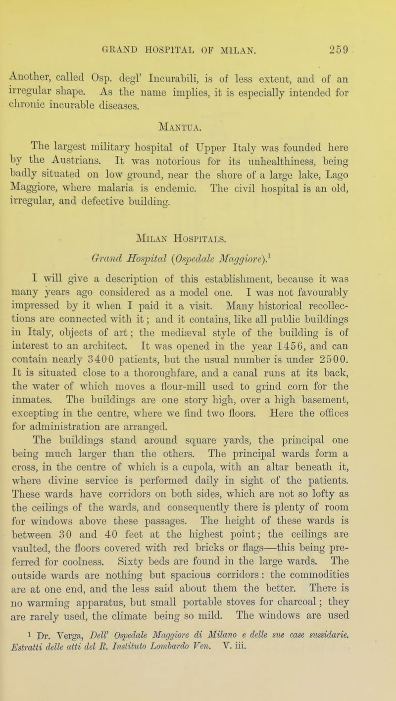 Another, called Osp. degl' Iiicurabili, is of less extent, and of an irregular shape. As the name implies, it is especially intended for chronic incurable diseases. Mantua. The largest military hospital of Upper Italy was founded here by the Austrians. It was notorious for its unhealthiuess, being badly situated on low ground, near the shore of a large lake, Lago Maggiore, where malaria is endemic. The civil hospital is an old, irregular, and defective building. Milan Hospitals. Grand Hospital {Ospedalc Maggiore)} I will give a description of this estabHshment, because it was many years ago considered as a model one. I was not favourably impressed by it when I paid it a visit. Many historical recollec- tions are connected with it; and it contains, like all public buildings in Italy, objects of art; the mediaeval style of the building is of interest to an architect. It was opened in the year 1456, and can contain nearly 3400 patients, but the usual number is under 2500. It is situated close to a thoroughfare, and a canal runs at its back, the water of which moves a flour-mill used to grind corn for the inmates. The buildings are one story high, over a high basement, excepting in the centre, where we find two floors. Here the offices for administration are arranged. The buildings stand around square yards, the principal one being much larger than the others. The principal wards form a cross, in the centre of which is a cupola, with an altar beneath it, where divine service is performed daily in sight of the patients. These wards have corridors on both sides, which are not so lofty as the ceilings of the wards, and consequently there is plenty of room for windows above these passages. The height of these wards is between 30 and 40 feet at the highest point; the ceilings are vaulted, the floors covered with red bricks or flags—this being pre- ferred for coolness. Sixty beds are found in the large wards. The outside wards are nothing but spacious corridors: the commodities are at one end, and the less said about them the better. There is no warming apparatus, but small portable stoves for charcoal; they are rarely used, the climate being so mild. The windows are used ^ Dr. Verga, DelV Ospedale Maggiore di Milano e ddle sue case siossidarie. Estratti delle atti del B. Instituto Lombardo Ven. V. iii.