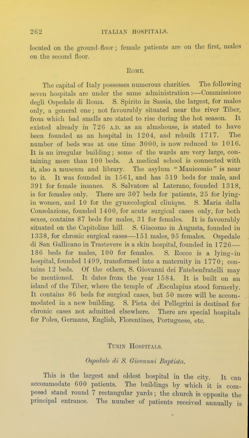 located on the ground-floor; female patients are on the first, males on the second floor. Rome. The capital of Italy possesses numerous charities. The following seven hospitals are under the same administration:—Commissione degli Ospedale di Eoma. S. Spirit© in Sassia, the largest, for males only, a general one; not favourably situated near the river Tiber, from which bad smells are stated to rise during the hot season. It existed already hi 726 a.d. as an almshouse, is stated to have been founded as an hospital in 1204, and rebuilt 1717. The number of beds was at one time 3000, is now reduced to 1016. It is an irregular building; some of the wards are very large, con- tainino- more than 100 beds. A medical school is connected with it, also a museum and library. The asylum  Manicomio  is near to it. It was founded in 1561, and has 519 beds for male, and 391 for female insanes. S. Salvatore al Laterano, founded 1318, is for females only. There are 307 beds for patients, 25 for lying- in women, and 10 for the gynaecological clinique. S. Maria della Consolazione, founded 1400, for acute surgical cases only, for both sexes, contains 87 beds for males, 31 for females. It is favourably situated on the Capitoline hill. S. Giacomo in Augusta, founded in 1338, for chronic surgical cases—151 males, 95 females. Ospedale di San Gallicano in Trastevere is a skin hospital, founded in 1726— 186 beds for males, 100 for females. S. Rocco is a lying-in hospital, founded 1499, transformed into a maternity in 1770; con- tains 12 beds. Of the others, S. Giovanni dei Fatebenfratelli may be mentioned. It dates from the year 1584. It is built on an island of the Tiber, where the temple of ^sculapius stood formerly. It contains 86 beds for surgical cases, but 50 more will be accom- modated in a new building. S. Pieta dei Pellegrini is destined for chronic cases not admitted elsewhere. There are special hospitals for Poles, Germans, English, Florentines, Portuguese, etc. Turin Hospitals. Ospedale di S. Giovanni Baptista. This is the largest and oldest hospital in the city. It can accommodate 600 patients. The buildings by which it is com- posed stand round 7 rectangular yards; the church is opposite the principal entrance. The number of patients received annually is